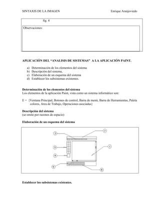 SINTAXIS DE LA IMAGEN                                                Enrique Araújoviedo

                 fig. 4

Observaciones:




APLICACIÓN DEL “ANALISIS DE SISTEMAS” A LA APLICACIÓN PAINT.

   a)   Determinación de los elementos del sistema
   b)   Descripción del sistema,
   c)   Elaboración de un esquema del sistema
   d)   Establecer los subsistemas existentes.


Determinación de los elementos del sistema
Los elementos de la aplicación Paint, vista como un sistema informático son:

E = {Ventana Principal, Botones de control, Barra de menú, Barra de Herramientas, Paleta
     colores, Area de Trabajo, Operaciones asociadas}

Descripción del sistema
(se omite por razones de espacio)

Elaboración de un esquema del sistema




Establecer los subsistemas existentes.
 