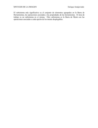 SINTAXIS DE LA IMAGEN                                               Enrique Araújoviedo

El subsistema más significativo es el conjunto de elementos agrupados en la Barra de
Herramientas, las operaciones asociadas y las propiedades de las herramientas. El área de
trabajo es un subsistema en sí misma. Otro subsistema es la Barra de Menú con las
operaciones asociadas a cada opción de los menús desplegables.
 