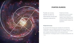 PUNTOS ÁUREOS
Puede ser el área
donde se ubica la
información visual que
adquiere relevancia.
Puede ser el área
preferente (como la axial)
donde se mira primero:
lugares hacia donde el ojo
se siente atraído debido al
establecimiento natural de
equilibrio.
Proporción áurea
Es una forma de escala que consiste en una fórmula
matemática que se obtiene partiendo por la mitad un
cuadrado y usando la diagonal de sus mitades como radio
para ampliar las dimensiones del cuadrado hasta
convertirse en “rectángulo áureo”. Es testa la proporción a:b
= c:a.
.
 