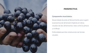 PERSPECTIVA
Componente visual básico
Desarrollada durante el Renacimiento para sugerir
la presencia de dimensión implícita en obras
visuales de dos dimensiones, tales como la pintura
y el dibujo.
Profundidad permite construcción de formas
visuales.
 