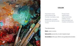 COLOR
Impresión tonal
procendente del
mundo cromático real.
Responde a la parte
emocional del proceso
visual.
Posee tanto
significados
universalmente
válidos como
estructurados por
medios simbólicos.
Tres dimensiones:
Matiz: color o croma
Saturación: pureza de un color respect al gris
Acromática: brillo que refiere a las gradaciones tonales
 