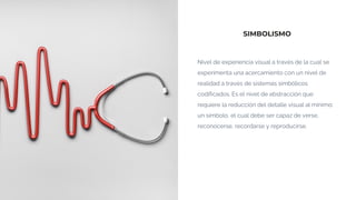 SIMBOLISMO
Nivel de experiencia visual a través de la cual se
experimenta una acercamiento con un nivel de
realidad a través de sistemas simbólicos
codificados. Es el nivel de abstracción que
requiere la reducción del detalle visual al mínimo:
un símbolo, el cual debe ser capaz de verse,
reconocerse, recordarse y reproducirse.
 