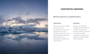 CONTRASTE-ARMONÍA
Binomio opuesto y complementario.
CONTRASTE
técnica visual que muestra
en el proceso de
articulación la fuerza vital
creadora de un todo
coherente. Sirve como una
herramienta de expresión
para intensificar el
significado y simplificar la
comunicación.
ARMONÍA
tiende a un estado de
sosiego. En este estado el
conflicto encuentra la
resolución de los estímulos
al reducir la tensión,
racionalizar y explicar las
posibles confusiones del
todo coherente.
 