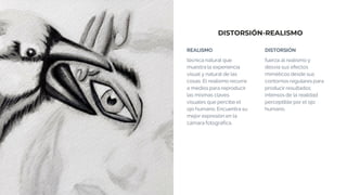 DISTORSIÓN-REALISMO
REALISMO
técnica natural que
muestra la experiencia
visual y natural de las
cosas. El realismo recurre
a medios para reproducir
las mismas claves
visuales que percibe el
ojo humano. Encuentra su
mejor expresión en la
cámara fotográfica.
DISTORSIÓN
fuerza al realismo y
desvía sus efectos
miméticos desde sus
contornos regulares para
producir resultados
intensos de la realidad
perceptible por el ojo
humano.
 