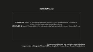 DONDIS, D.A. (1984). La sintaxis de la imagen. Introducción al alfabeto visual. Gustavo Gili
(Colección Comunicación Visual), Barcelona.
KRAKAUER, S. (1997). Theory of film: the redemption of physical reality. Princeton University Press.
REFERENCIAS:
Presentación elaborada por: Michellet Basurto Melgoza
Imágenes: del catálogo de Microsoft Office, Unsplash y Pexels; de uso libre sin fines de lucro.
 
