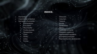 INDICE:
1. Elementos
2. Importancia sintáctica
3. Ejemplos y funciones
▪ Composición.
▪ Encuadre.
▪ Movimiento
▪ Puntos áureos.
▪ Perspectiva.
▪ Color.
▪ Punto
▪ Línea.
▪ Forma.
• Dirección
• Volumen.
• Textura.
• Escala.
• Simbolismo.
• Ritmo.
• Contraste-armonía
• Distorsión-realismo
• Inestabilidad-equilibrio
• Economía-profusión
• Representación-abstracción.
 