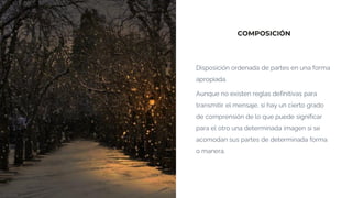 COMPOSICIÓN
Disposición ordenada de partes en una forma
apropiada.
Aunque no existen reglas definitivas para
transmitir el mensaje, sí hay un cierto grado
de comprensión de lo que puede significar
para el otro una determinada imagen si se
acomodan sus partes de determinada forma
o manera.
 
