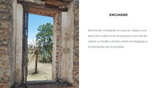 ENCUADRE
Elemento mediante el cual se realiza una
elección cultural en el proceso normal de
visión, a medio camino entre el lenguaje y
el horizonte de lo posible.
 