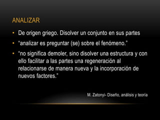 ANALIZAR
• De origen griego. Disolver un conjunto en sus partes
• “analizar es preguntar (se) sobre el fenómeno.”
• “no significa demoler, sino disolver una estructura y con
ello facilitar a las partes una regeneración al
relacionarse de manera nueva y la incorporación de
nuevos factores.”
M. Zatonyi- Diseño, análisis y teoría
 