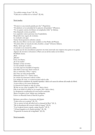 11
“La codicia rompe el saco” (II, 36).
“Cada uno es artífice de su ventura” (II, 66).
Nivel medio:
“El amor es una tontería partida por dos” (Napoleón).
“El adulterio es la curiosidad de los placeres del prójimo” (Plutarco).
“Yo no quiero catorce de febrero ni cumpleaños feliz” (J. Sabina).
Han disparado contra un policía.
Los españoles somos personas muy hospitalarias.
Respondió muy seguro de sí mismo.
Lo realizado está aquí.
Tantas fiestas pusieron enfermo a Jesús.
Dos de estos libros son los más vendidos en San Pedro del Pinatar.
“El artista debe ser mezcla de niño, hombre y mujer” (Ernesto Sábato).
María, tienes que venir ya.
A menudo se te cruzan los cables.
La vieja casa de mis ascendientes paternos me tiene reservada una sorpresa muy grata en su garaje.
Algunos de nosotros volveremos a Paris con un riel de nubes en los labios.
Prohibido fumar.
¡Pan!
¡Déselo!
Estoy sin dinero.
¡Se lo ha creído!
Siempre se hace el tonto.
Ya está acabado el cuadro.
Un robo aquí nos hundiría el negocio.
Han dicho cosas muy duras contra él.
Hoy es miércoles (*Hoy= sujeto).
Hoy hace un calor insoportable
Piénsatelo bien (*Te = dativo ético).
Se comían las manzanas todavía verdes.
Los amigos de veras se conservan para toda la vida.
Había muchos estafadores de entradas repetidas o falsas en la acera de enfrente del estadio de fútbol.
A estos niños se les asusta fácilmente.
La historia de España se sabe de sobra.
Mi hijo no me come la papilla (*Me = dativo ético).
Ella se me bebió el cubata en un suspiro (Me= dativo ético).
La designaron coordinadora de renovación curricular.
Mayte considera a José Adrián muy inteligente.
Estuvo en Bruselas hasta el final de la guerra.
Refranes, proverbios y locuciones del Quijote:
“Cada oveja con su pareja” (II, 19).
“No se mueve la hoja del árbol sin la voluntad de Dios” (II, 3).
“De la abundancia del corazón habla la lengua” (II,12).
“Con la iglesia hemos topado, amigo Sancho” (II, 9).
“Al buen pagador no le duelen prendas” (II, 34).
“Espantóse la muerta de la degollada” (II, 43).
Nivel avanzado:
 