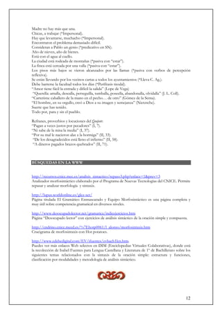 12
Madre no hay más que una.
Chicas, a trabajar (*Impersonal).
Hay que levantarse, muchacho (*Impersonal).
Encontraron el problema demasiado difícil.
Consideran a Pablo un genio (*predicativo en SN).
Año de nieves, año de bienes.
Está con el agua al cuello.
La ciudad está rodeada de montañas (*pasiva con “estar”).
La finca está cercada por una valla (*pasiva con “estar”).
Los pisos más bajos se vieron alcanzados por las llamas (*pasiva con verbos de percepción
reflexiva).
Se están llevando por los vecinos cartas a todos los ayuntamientos (*Lleva C. Ag.).
Debe barrerse la facultad todos los días (*Perífrasis modal).
“Amor tiene fácil la entrada y difícil la salida” (Lope de Vega)
“Querella: amalla, desealla, perseguilla, tumballa, poseella, abandonalla, olvidalla” (J. L. Coll).
“Carterista: caballero de la mano en el pecho… de otro” (Gómez de la Serna).
“El hombre, en su orgullo, creó a Dios a su imagen y semejanza” (Nietzsche).
Suerte que has tenido.
Todo por, para y sin el pueblo.
Refranes, proverbios y locuciones del Quijote:
“Pagan a veces justos por pecadores” (I, 7).
“Ni sabe de la misa la media” (I, 37).
“Por su mal le nacieron alas a la hormiga” (II, 33).
“De los desagradecidos está lleno el infierno” (II, 58).
“A dineros pagados brazos quebrados” (II, 71).
BÚSQUEDAS EN LA WWW
http://recursos.cnice.mec.es/analisis_sintactico/repaso3.php?enlace=1&prev=3
Analizador morfosintáctico elaborado por el Programa de Nuevas Tecnologías del CNICE. Permite
repasar y analizar morfología y sintaxis.
http://lupus.worldonline.es/glez-ser/
Página titulada El Gramático Enmascarado y Equipo Morfosintáctico es una página completa y
muy útil sobre competencia gramatical en diversos niveles.
http://www.desocupadolector.net/gramatica/indicejercicios.htm
Página “Desocupado lector” con ejercicios de análisis sintáctico de la oración simple y compuesta.
http://endrino.cnice.mecd.es/%7Ehotp0061/l_alonso/morfosintaxis.htm
Crucigrama de morfosintaxis con Hot potatoes.
http://www.edebedigital.com/EV/ifuentes/evbach1len.htm.
Puedes ver más enlaces Web selectos en DIM (Enciclopedias Virtuales Colaborativas), donde está
la recolección de Isabel Fuentes para Lengua Castellana y Literatura de 1º de Bachillerato sobre los
siguientes temas relacionados con la sintaxis de la oración simple: estructura y funciones,
clasificación por modalidades y metodología de análisis sintáctico.
 