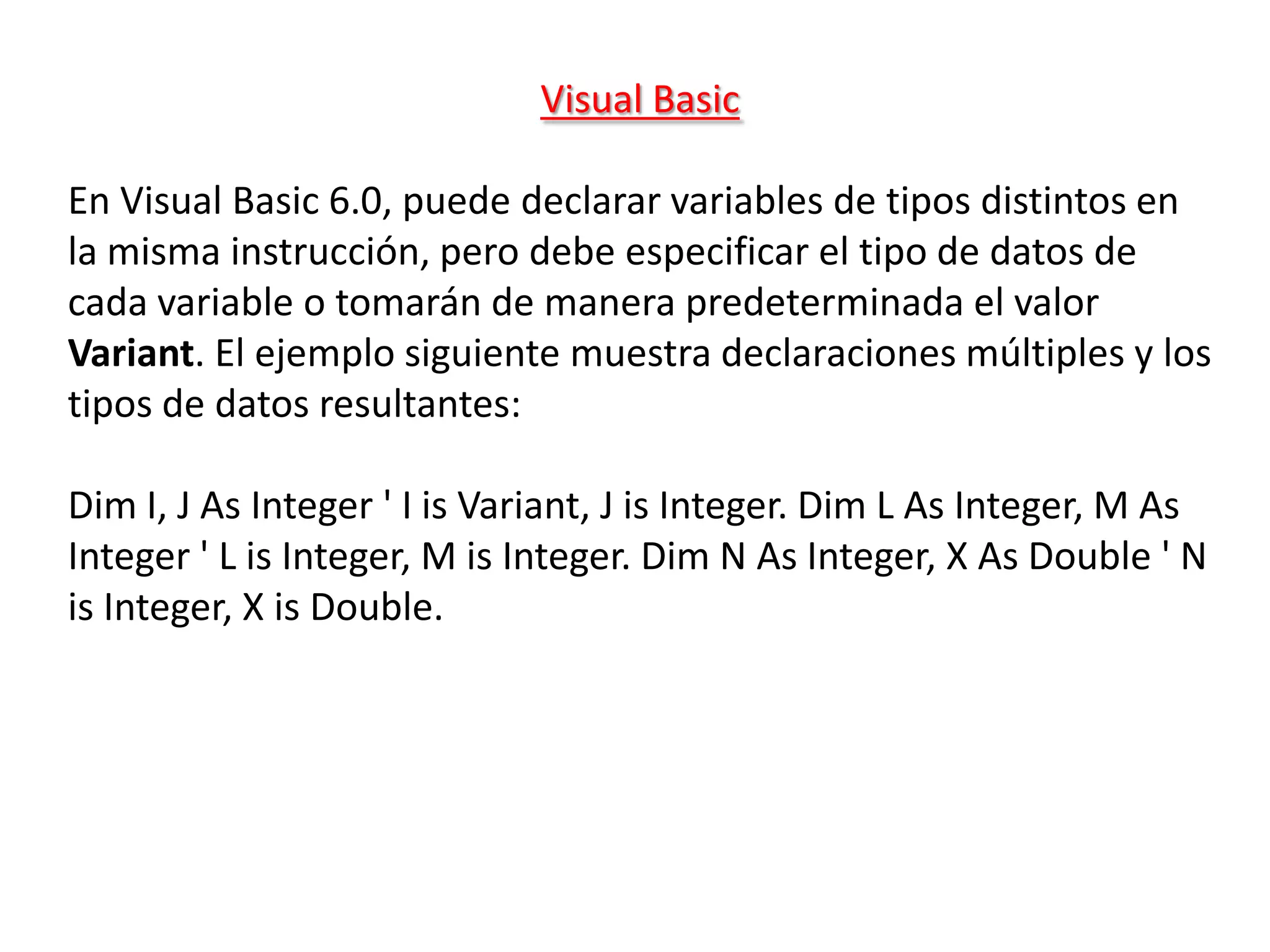 Visual Basic

En Visual Basic 6.0, puede declarar variables de tipos distintos en
la misma instrucción, pero debe especificar el tipo de datos de
cada variable o tomarán de manera predeterminada el valor
Variant. El ejemplo siguiente muestra declaraciones múltiples y los
tipos de datos resultantes:

Dim I, J As Integer ' I is Variant, J is Integer. Dim L As Integer, M As
Integer ' L is Integer, M is Integer. Dim N As Integer, X As Double ' N
is Integer, X is Double.
 
