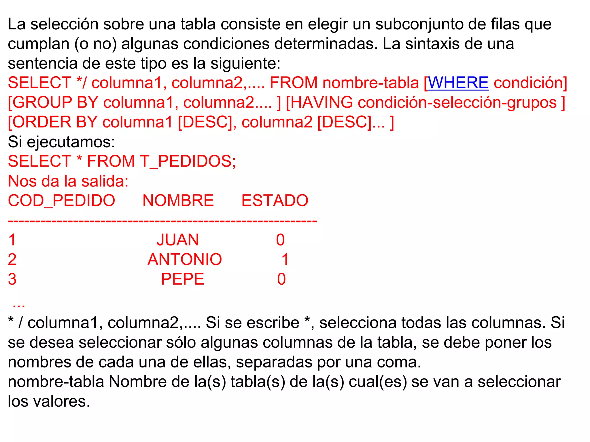 La selección sobre una tabla consiste en elegir un subconjunto de filas que
cumplan (o no) algunas condiciones determinadas. La sintaxis de una
sentencia de este tipo es la siguiente:
SELECT */ columna1, columna2,.... FROM nombre-tabla [WHERE condición]
[GROUP BY columna1, columna2.... ] [HAVING condición-selección-grupos ]
[ORDER BY columna1 [DESC], columna2 [DESC]... ]
Si ejecutamos:
SELECT * FROM T_PEDIDOS;
Nos da la salida:
COD_PEDIDO               NOMBRE            ESTADO
---------------------------------------------------------
1                          JUAN                  0
2                         ANTONIO                 1
3                           PEPE                  0
 ...
* / columna1, columna2,.... Si se escribe *, selecciona todas las columnas. Si
se desea seleccionar sólo algunas columnas de la tabla, se debe poner los
nombres de cada una de ellas, separadas por una coma.
nombre-tabla Nombre de la(s) tabla(s) de la(s) cual(es) se van a seleccionar
los valores.
 