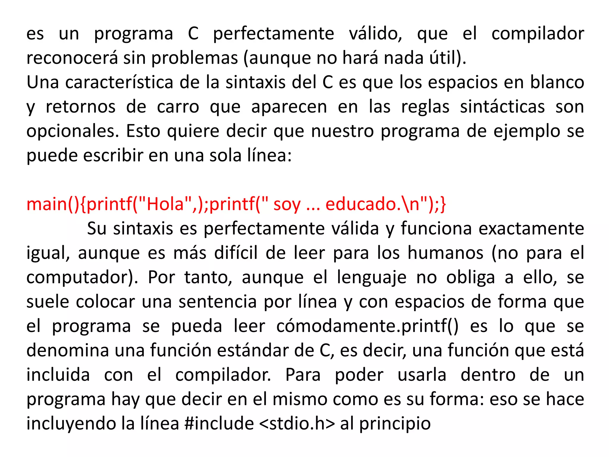 es un programa C perfectamente válido, que el compilador
reconocerá sin problemas (aunque no hará nada útil).
Una característica de la sintaxis del C es que los espacios en blanco
y retornos de carro que aparecen en las reglas sintácticas son
opcionales. Esto quiere decir que nuestro programa de ejemplo se
puede escribir en una sola línea:

main(){printf("Hola",);printf(" soy ... educado.n");}
        Su sintaxis es perfectamente válida y funciona exactamente
igual, aunque es más difícil de leer para los humanos (no para el
computador). Por tanto, aunque el lenguaje no obliga a ello, se
suele colocar una sentencia por línea y con espacios de forma que
el programa se pueda leer cómodamente.printf() es lo que se
denomina una función estándar de C, es decir, una función que está
incluida con el compilador. Para poder usarla dentro de un
programa hay que decir en el mismo como es su forma: eso se hace
incluyendo la línea #include <stdio.h> al principio
 