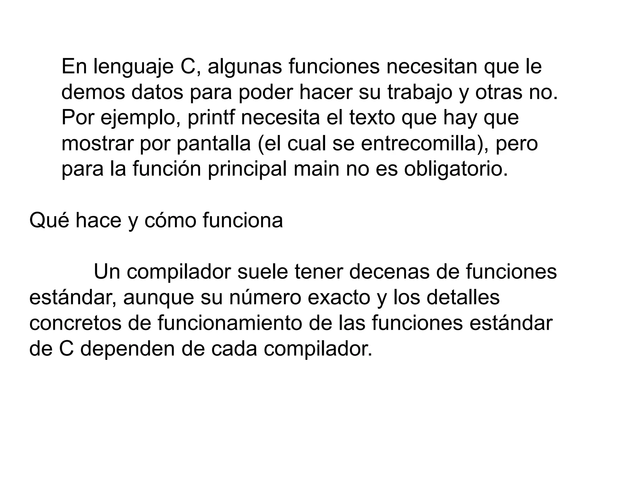 En lenguaje C, algunas funciones necesitan que le
   demos datos para poder hacer su trabajo y otras no.
   Por ejemplo, printf necesita el texto que hay que
   mostrar por pantalla (el cual se entrecomilla), pero
   para la función principal main no es obligatorio.

Qué hace y cómo funciona

      Un compilador suele tener decenas de funciones
estándar, aunque su número exacto y los detalles
concretos de funcionamiento de las funciones estándar
de C dependen de cada compilador.
 