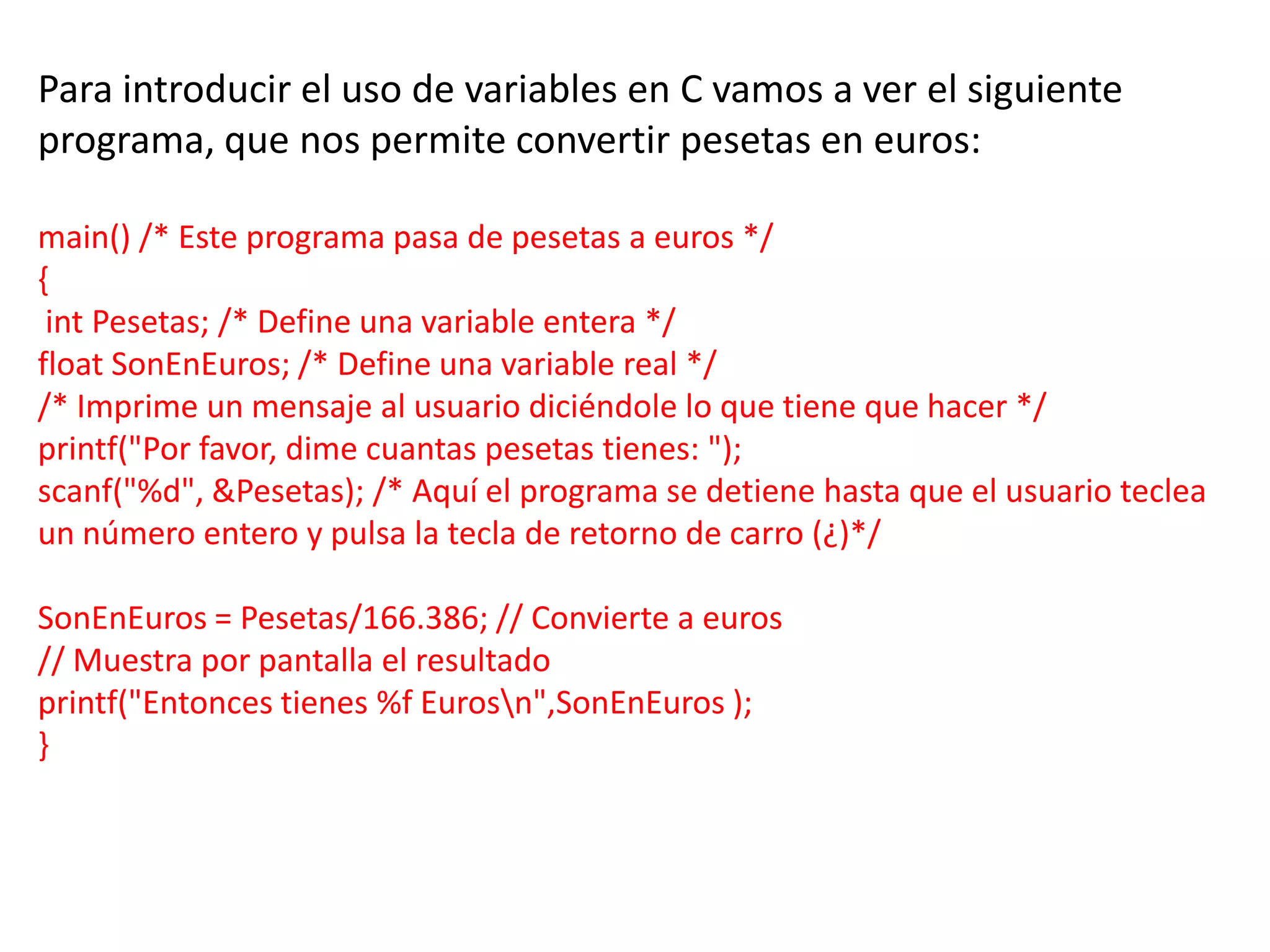 Para introducir el uso de variables en C vamos a ver el siguiente
programa, que nos permite convertir pesetas en euros:

main() /* Este programa pasa de pesetas a euros */
{
 int Pesetas; /* Define una variable entera */
float SonEnEuros; /* Define una variable real */
/* Imprime un mensaje al usuario diciéndole lo que tiene que hacer */
printf("Por favor, dime cuantas pesetas tienes: ");
scanf("%d", &Pesetas); /* Aquí el programa se detiene hasta que el usuario teclea
un número entero y pulsa la tecla de retorno de carro (¿)*/

SonEnEuros = Pesetas/166.386; // Convierte a euros
// Muestra por pantalla el resultado
printf("Entonces tienes %f Eurosn",SonEnEuros );
}
 