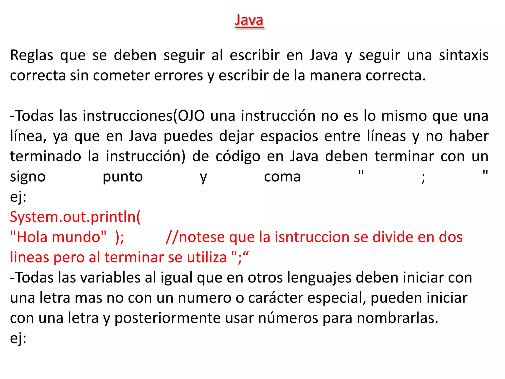 Java

Reglas que se deben seguir al escribir en Java y seguir una sintaxis
correcta sin cometer errores y escribir de la manera correcta.

-Todas las instrucciones(OJO una instrucción no es lo mismo que una
línea, ya que en Java puedes dejar espacios entre líneas y no haber
terminado la instrucción) de código en Java deben terminar con un
signo         punto           y        coma           "        ;       "
ej:
System.out.println(
"Hola mundo" );          //notese que la isntruccion se divide en dos
lineas pero al terminar se utiliza ";“
-Todas las variables al igual que en otros lenguajes deben iniciar con
una letra mas no con un numero o carácter especial, pueden iniciar
con una letra y posteriormente usar números para nombrarlas.
ej:
 