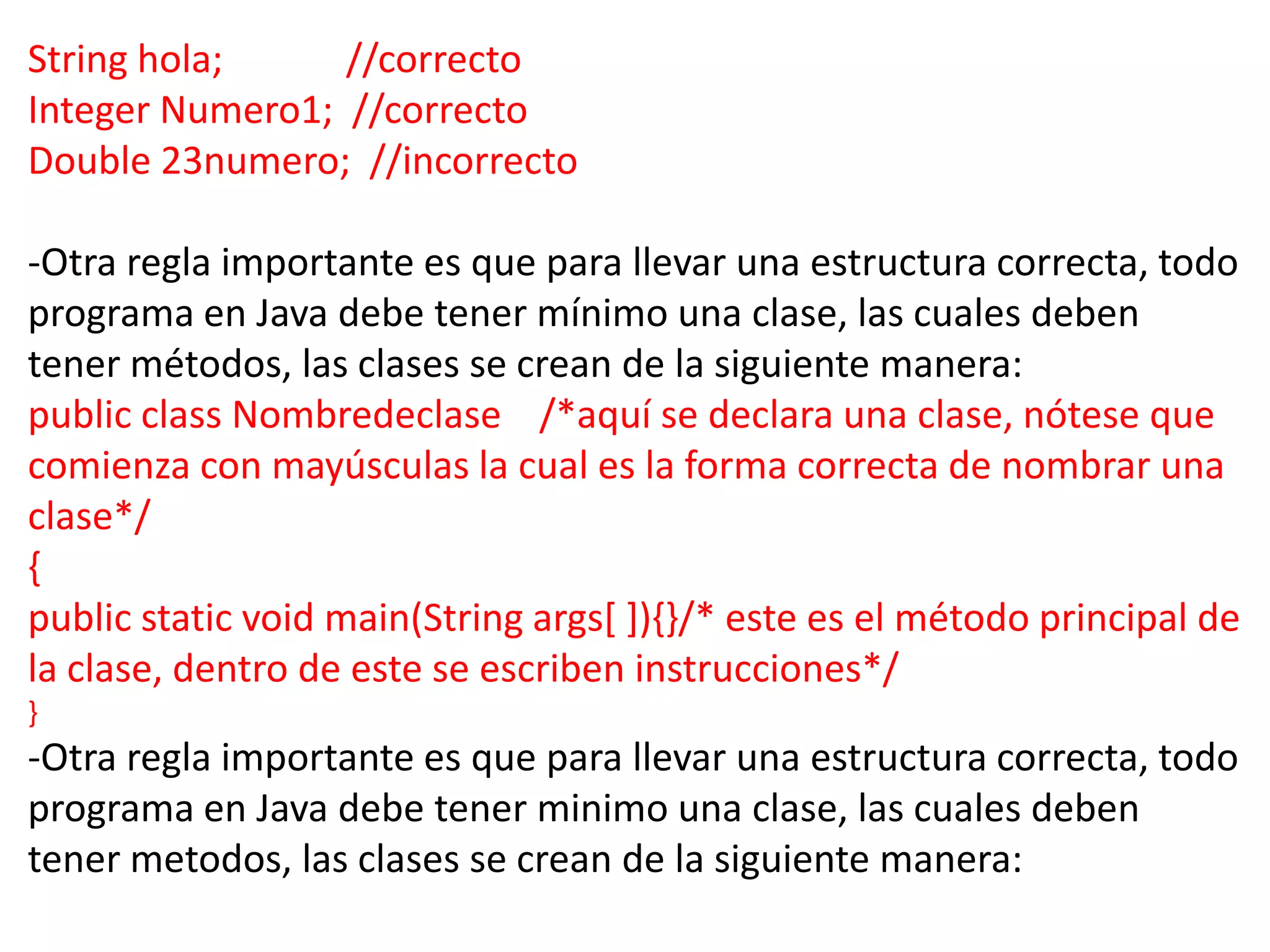 String hola;     //correcto
Integer Numero1; //correcto
Double 23numero; //incorrecto

-Otra regla importante es que para llevar una estructura correcta, todo
programa en Java debe tener mínimo una clase, las cuales deben
tener métodos, las clases se crean de la siguiente manera:
public class Nombredeclase /*aquí se declara una clase, nótese que
comienza con mayúsculas la cual es la forma correcta de nombrar una
clase*/
{
public static void main(String args[ ]){}/* este es el método principal de
la clase, dentro de este se escriben instrucciones*/
}
-Otra regla importante es que para llevar una estructura correcta, todo
programa en Java debe tener minimo una clase, las cuales deben
tener metodos, las clases se crean de la siguiente manera:
 