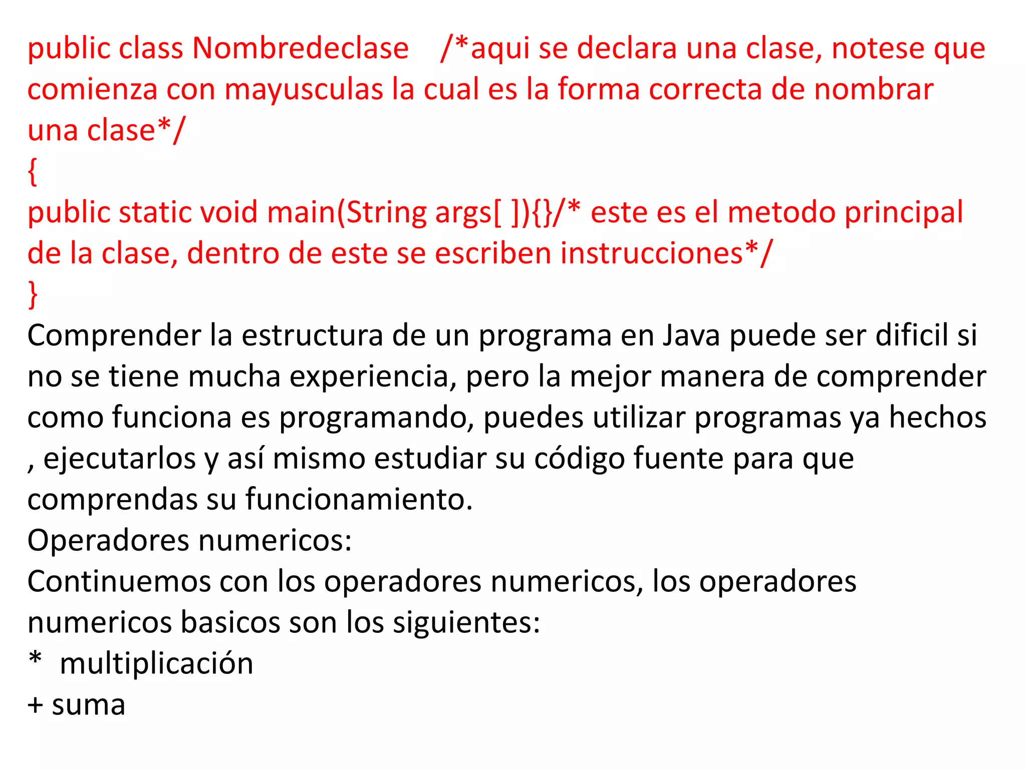 public class Nombredeclase /*aqui se declara una clase, notese que
comienza con mayusculas la cual es la forma correcta de nombrar
una clase*/
{
public static void main(String args[ ]){}/* este es el metodo principal
de la clase, dentro de este se escriben instrucciones*/
}
Comprender la estructura de un programa en Java puede ser dificil si
no se tiene mucha experiencia, pero la mejor manera de comprender
como funciona es programando, puedes utilizar programas ya hechos
, ejecutarlos y así mismo estudiar su código fuente para que
comprendas su funcionamiento.
Operadores numericos:
Continuemos con los operadores numericos, los operadores
numericos basicos son los siguientes:
* multiplicación
+ suma
 