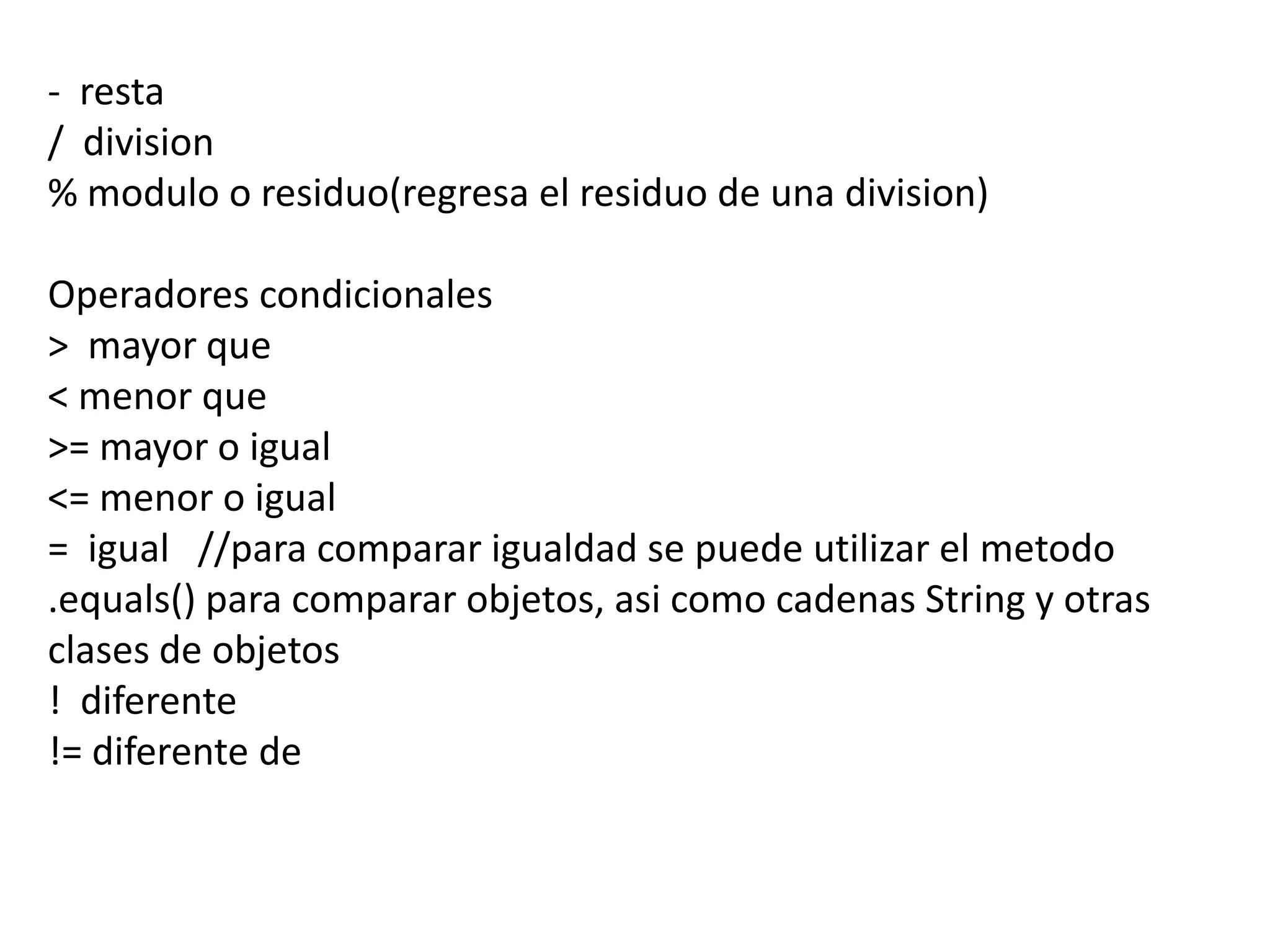 - resta
/ division
% modulo o residuo(regresa el residuo de una division)

Operadores condicionales
> mayor que
< menor que
>= mayor o igual
<= menor o igual
= igual //para comparar igualdad se puede utilizar el metodo
.equals() para comparar objetos, asi como cadenas String y otras
clases de objetos
! diferente
!= diferente de
 