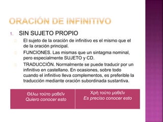 1. SIN SUJETO PROPIO 
El sujeto de la oración de infinitivo es el mismo que el 
de la oración principal. 
FUNCIONES. Las mismas que un sintagma nominal, 
pero especialmente SUJETO y CD. 
TRADUCCIÓN. Normalmente se puede traducir por un 
infinitivo en castellano. En ocasiones, sobre todo 
cuando el infinitivo lleva complementos, es preferible la 
traducción mediante oración subordinada sustantiva. 
Χρὴ τούτο μαθεῖν 
Es preciso conocer esto 
Θέλω τούτο μαθεῖν 
Quiero conocer esto 
 
