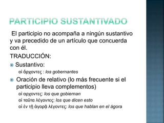 El participio no acompaña a ningún sustantivo 
y va precedido de un artículo que concuerda 
con él. 
TRADUCCIÓN: 
 Sustantivo: 
οἱ ἄρχοντες : los gobernantes 
 Oración de relativo (lo más frecuente si el 
participio lleva complementos) 
οἱ αρχοντες: los que gobiernan 
οἱ ταῦτα λέγοντες: los que dicen esto 
οἱ ἐν τῇ ἀγορᾷ λέγοντες: los que hablan en el ágora 
 