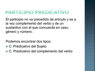 El participio no va precedido de artículo y es a 
la vez complemento del verbo y de un 
sustantivo con el que concuerda en caso, 
género y número. 
Podemos encontrar dos tipos: 
 C. Predicativo del Sujeto 
 C. Predicativo del complemento del verbo 
 