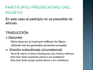 En este caso el participio no va precedido de 
artículo. 
TRADUCCIÓN: 
 Gerundio 
Ταῦτα λέγοντες οἱ στρατηγοὶ πείθουσι τὸν δῆμον. 
Diciendo eso los generales convencen al pueblo. 
 Oración subordinada circunstancial. 
Ταῦτα δὲ πράττει ὁ Σόλων βουλόμενος τοὺς πολἰτας παιδεύειν 
Esto hace Solón queriendo educar a los ciudadanos. 
Esto hace Solón porque quería educar a los ciudadanos. 
 