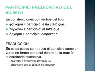 En construcciones con verbos del tipo: 
 φαίνομαι + participio: está claro que… 
 τυγχάνω + participio: resulta que… 
 ἄρχομαι + participio: empezar a… 
TRADUCCIÓN 
En estos casos se traduce el participio como un 
verbo en forma personal dentro de la oración 
subordinada sustantiva. 
Φαίνεται ὁ στρατηγὸς πονηρὸς ὤν 
Está claro que el general es malvado 
 