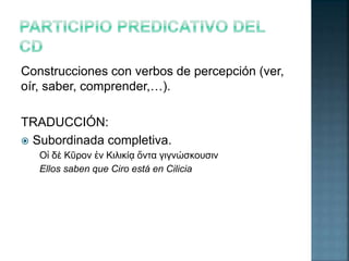 Construcciones con verbos de percepción (ver, 
oír, saber, comprender,…). 
TRADUCCIÓN: 
 Subordinada completiva. 
Οἱ δὲ Κῦρον ἐν Κιλικίᾳ ὄντα γιγνώσκουσιν 
Ellos saben que Ciro está en Cilicia 
 