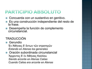  Concuerda con un sustantivo en genitivo. 
 Es una construcción independiente del resto de 
la frase. 
 Desempeña la función de complemento 
circunstancial. 
TRADUCCIÓN 
 Gerundio 
Ἐν Ἀθήναις δ’ ὄντων τῶν στρατηγῶν 
Estando en Atenas los generales 
 Oración subordinada circunstancial 
Ἄρχοντος δ’ ἐν Ἀθήναις Καλλίου 
Siendo arconte en Atenas Calias 
Cuando Calias era arconte en Atenas 
