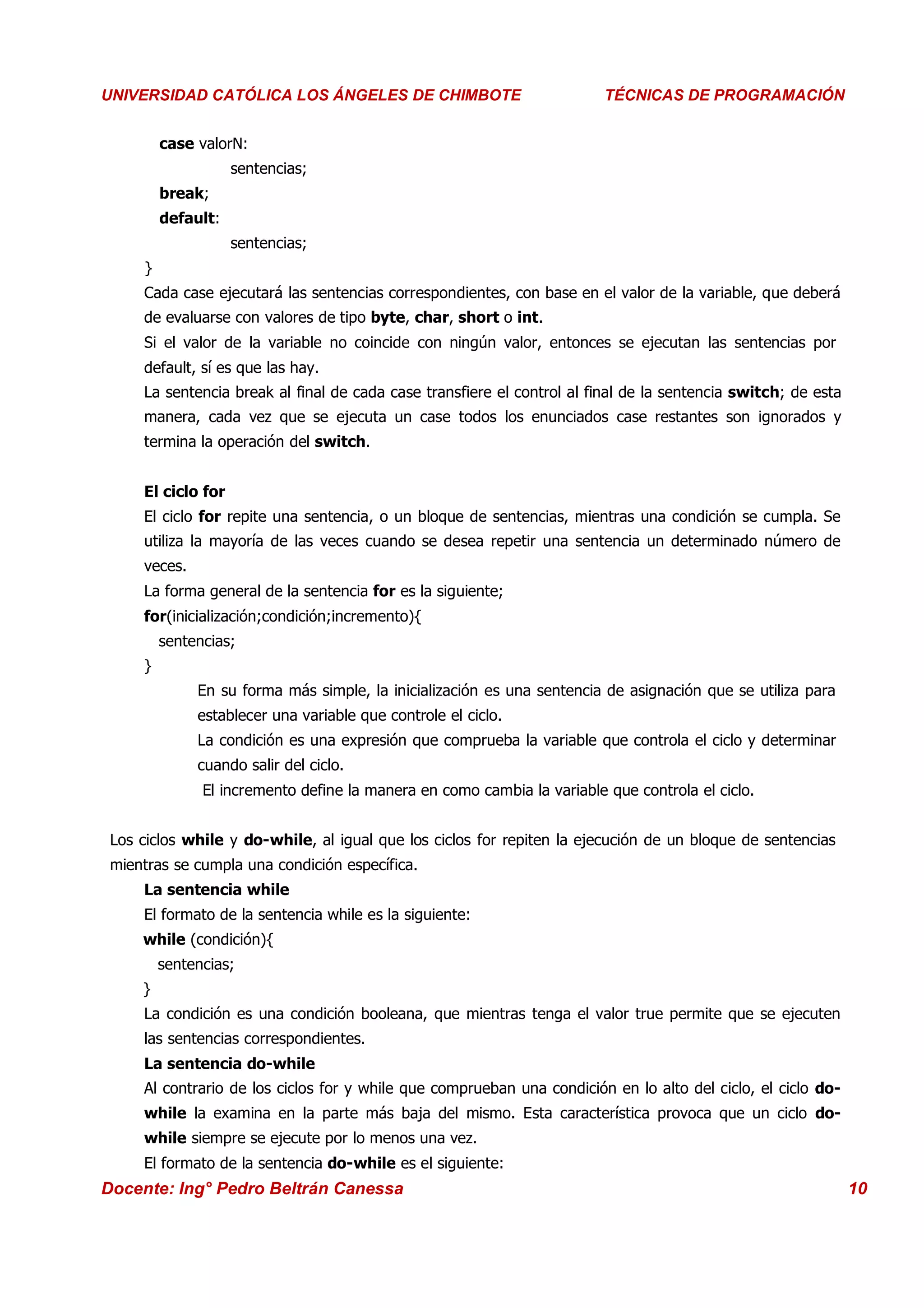 Universidad Los Ángeles de Chimbote
 UNIVERSIDAD CATÓLICA LOS ÁNGELES DE CHIMBOTE                             Curso: Técnicas de Programación
                                                                          TÉCNICAS DE PROGRAMACIÓN


          case valorN:
                     sentencias;
          break;
          default:
                     sentencias;
      }
      Cada case ejecutará las sentencias correspondientes, con base en el valor de la variable, que deberá
      de evaluarse con valores de tipo byte, char, short o int.
      Si el valor de la variable no coincide con ningún valor, entonces se ejecutan las sentencias por
      default, sí es que las hay.
      La sentencia break al final de cada case transfiere el control al final de la sentencia switch; de esta
      manera, cada vez que se ejecuta un case todos los enunciados case restantes son ignorados y
      termina la operación del switch.


      El ciclo for
      El ciclo for repite una sentencia, o un bloque de sentencias, mientras una condición se cumpla. Se
      utiliza la mayoría de las veces cuando se desea repetir una sentencia un determinado número de
      veces.
      La forma general de la sentencia for es la siguiente;
      for(inicialización;condición;incremento){
          sentencias;
      }
               En su forma más simple, la inicialización es una sentencia de asignación que se utiliza para
               establecer una variable que controle el ciclo.
               La condición es una expresión que comprueba la variable que controla el ciclo y determinar
               cuando salir del ciclo.
                El incremento define la manera en como cambia la variable que controla el ciclo.


  Los ciclos while y do-while, al igual que los ciclos for repiten la ejecución de un bloque de sentencias
  mientras se cumpla una condición específica.
      La sentencia while
      El formato de la sentencia while es la siguiente:
      while (condición){
          sentencias;
      }
      La condición es una condición booleana, que mientras tenga el valor true permite que se ejecuten
      las sentencias correspondientes.
      La sentencia do-while
      Al contrario de los ciclos for y while que comprueban una condición en lo alto del ciclo, el ciclo do-
      while la examina en la parte más baja del mismo. Esta característica provoca que un ciclo do-
      while siempre se ejecute por lo menos una vez.
      El formato de la sentencia do-while es el siguiente:
 Docente: Ing° Pedro Beltrán Canessa                                                                            10
 