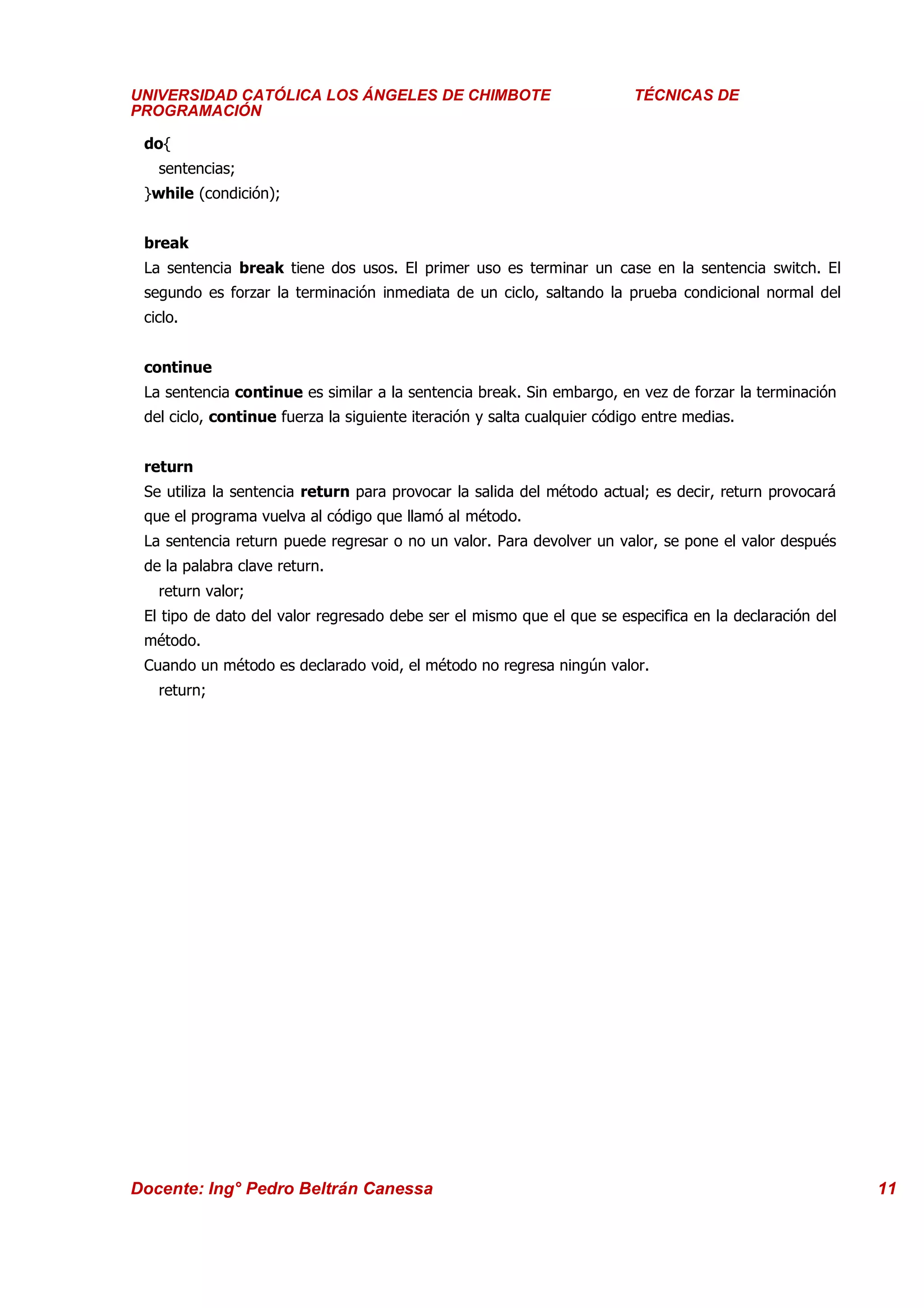 Universidad Los Ángeles de Chimbote ÁNGELES DE CHIMBOTE
      UNIVERSIDAD CATÓLICA LOS                                             Curso: Técnicas DE Programación
                                                                              TÉCNICAS de
      PROGRAMACIÓN

      do{
        sentencias;
      }while (condición);


      break
      La sentencia break tiene dos usos. El primer uso es terminar un case en la sentencia switch. El
      segundo es forzar la terminación inmediata de un ciclo, saltando la prueba condicional normal del
      ciclo.


      continue
      La sentencia continue es similar a la sentencia break. Sin embargo, en vez de forzar la terminación
      del ciclo, continue fuerza la siguiente iteración y salta cualquier código entre medias.


      return
      Se utiliza la sentencia return para provocar la salida del método actual; es decir, return provocará
      que el programa vuelva al código que llamó al método.
      La sentencia return puede regresar o no un valor. Para devolver un valor, se pone el valor después
      de la palabra clave return.
        return valor;
      El tipo de dato del valor regresado debe ser el mismo que el que se especifica en la declaración del
      método.
      Cuando un método es declarado void, el método no regresa ningún valor.
        return;




     Docente: Ing° Pedro Beltrán Canessa                                                                     11
 