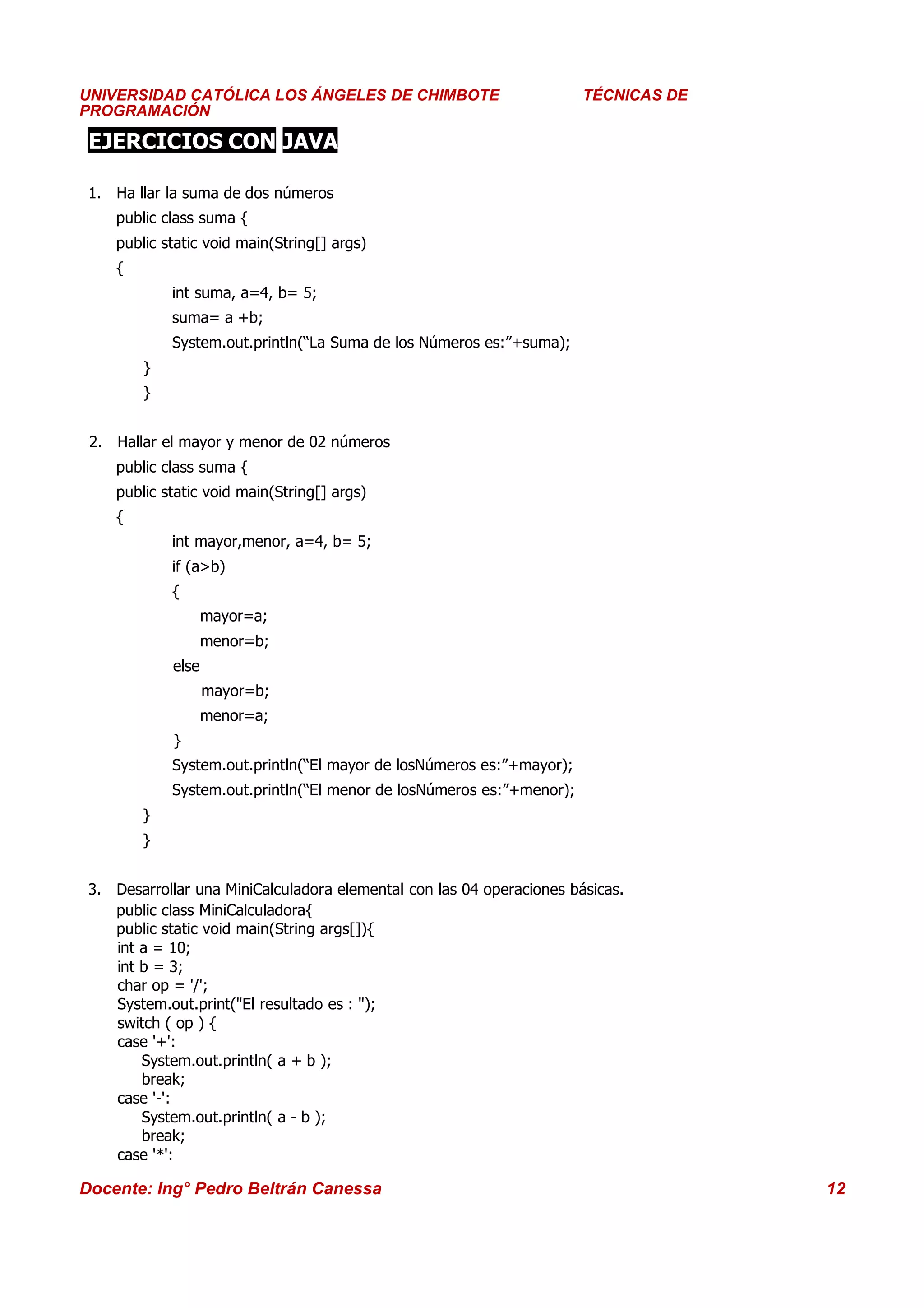 Universidad Los Ángeles de Chimbote
UNIVERSIDAD CATÓLICA LOS ÁNGELES DE CHIMBOTE                              Curso: Técnicas de Programación
                                                                       TÉCNICAS DE
PROGRAMACIÓN

 EJERCICIOS CON JAVA

 1. Ha llar la suma de dos números
    public class suma {
    public static void main(String[] args)
    {
            int suma, a=4, b= 5;
            suma= a +b;
            System.out.println(“La Suma de los Números es:”+suma);
        }
        }


 2. Hallar el mayor y menor de 02 números
    public class suma {
    public static void main(String[] args)
    {
            int mayor,menor, a=4, b= 5;
            if (a>b)
            {
                    mayor=a;
                    menor=b;
             else
                    mayor=b;
                    menor=a;
             }
            System.out.println(“El mayor de losNúmeros es:”+mayor);
            System.out.println(“El menor de losNúmeros es:”+menor);
        }
        }


 3. Desarrollar una MiniCalculadora elemental con las 04 operaciones básicas.
    public class MiniCalculadora{
    public static void main(String args[]){
    int a = 10;
    int b = 3;
    char op = '/';
    System.out.print("El resultado es : ");
    switch ( op ) {
    case '+':
        System.out.println( a + b );
        break;
    case '-':
        System.out.println( a - b );
        break;
    case '*':

Docente: Ing° Pedro Beltrán Canessa                                                                    12
 