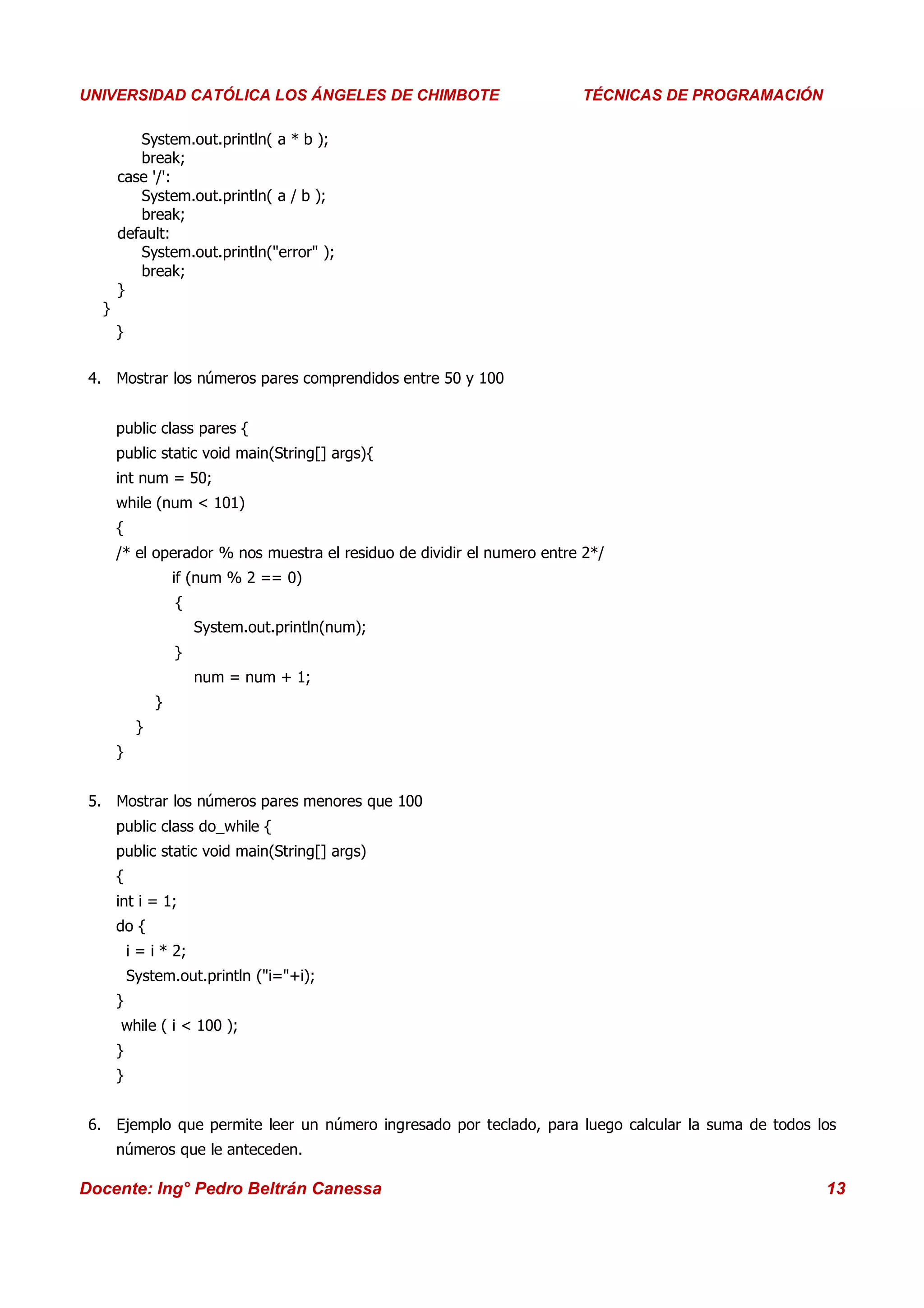 Universidad Los Ángeles de Chimbote
UNIVERSIDAD CATÓLICA LOS ÁNGELES DE CHIMBOTE                               Curso: Técnicas de Programación
                                                                        TÉCNICAS DE PROGRAMACIÓN

         System.out.println( a * b );
         break;
      case '/':
         System.out.println( a / b );
         break;
      default:
         System.out.println("error" );
         break;
      }
  }
      }


 4. Mostrar los números pares comprendidos entre 50 y 100


      public class pares {
      public static void main(String[] args){
      int num = 50;
      while (num < 101)
      {
      /* el operador % nos muestra el residuo de dividir el numero entre 2*/
                   if (num % 2 == 0)
                   {
                       System.out.println(num);
                   }
                       num = num + 1;
               }
           }
      }


 5. Mostrar los números pares menores que 100
      public class do_while {
      public static void main(String[] args)
      {
      int i = 1;
      do {
          i = i * 2;
          System.out.println ("i="+i);
      }
      while ( i < 100 );
      }
      }


 6. Ejemplo que permite leer un número ingresado por teclado, para luego calcular la suma de todos los
      números que le anteceden.

Docente: Ing° Pedro Beltrán Canessa                                                                     13
 