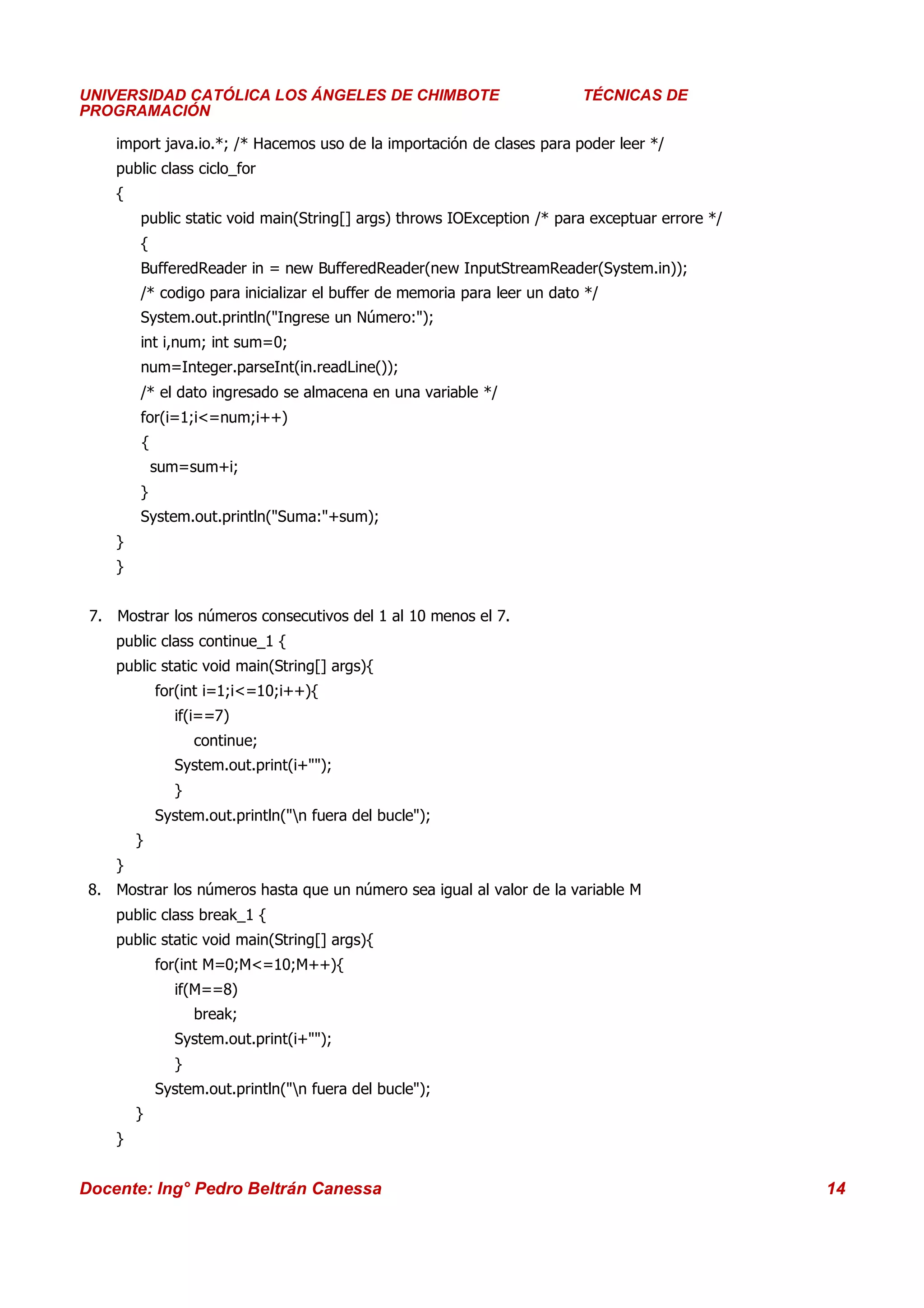 Universidad Los Ángeles de Chimbote
UNIVERSIDAD CATÓLICA LOS ÁNGELES DE CHIMBOTE                                Curso: Técnicas de Programación
                                                                         TÉCNICAS DE
PROGRAMACIÓN

    import java.io.*; /* Hacemos uso de la importación de clases para poder leer */
    public class ciclo_for
    {
        public static void main(String[] args) throws IOException /* para exceptuar errore */
        {
        BufferedReader in = new BufferedReader(new InputStreamReader(System.in));
        /* codigo para inicializar el buffer de memoria para leer un dato */
        System.out.println("Ingrese un Número:");
        int i,num; int sum=0;
        num=Integer.parseInt(in.readLine());
        /* el dato ingresado se almacena en una variable */
        for(i=1;i<=num;i++)
        {
            sum=sum+i;
        }
        System.out.println("Suma:"+sum);
    }
    }


 7. Mostrar los números consecutivos del 1 al 10 menos el 7.
    public class continue_1 {
    public static void main(String[] args){
            for(int i=1;i<=10;i++){
              if(i==7)
                  continue;
              System.out.print(i+"");
              }
            System.out.println("n fuera del bucle");
        }
    }
 8. Mostrar los números hasta que un número sea igual al valor de la variable M
    public class break_1 {
    public static void main(String[] args){
            for(int M=0;M<=10;M++){
              if(M==8)
                  break;
              System.out.print(i+"");
              }
            System.out.println("n fuera del bucle");
        }
    }


Docente: Ing° Pedro Beltrán Canessa                                                                      14
 