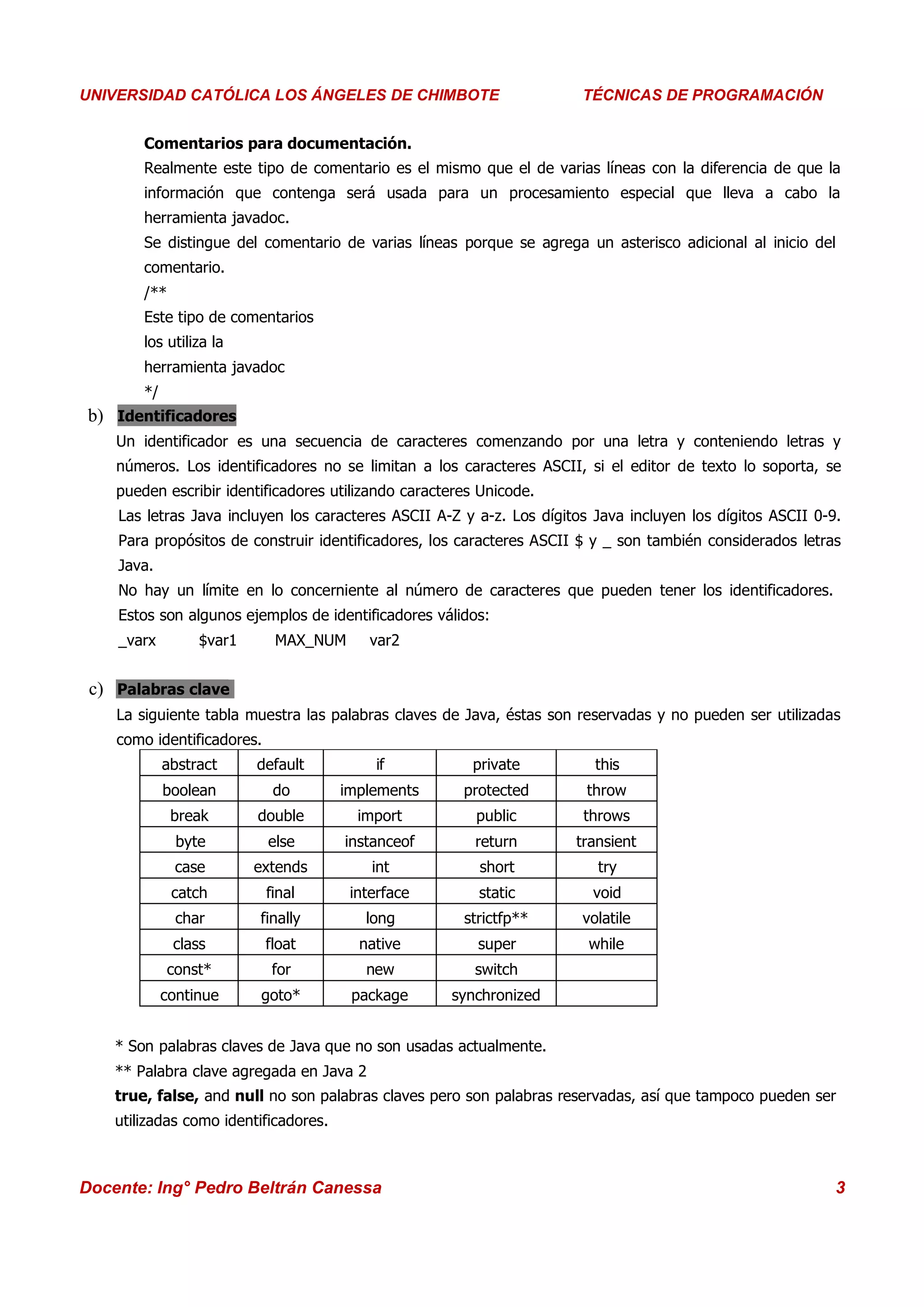 Universidad Los Ángeles de Chimbote
UNIVERSIDAD CATÓLICA LOS ÁNGELES DE CHIMBOTE                              Curso: Técnicas de Programación
                                                                       TÉCNICAS DE PROGRAMACIÓN


        Comentarios para documentación.
        Realmente este tipo de comentario es el mismo que el de varias líneas con la diferencia de que la
        información que contenga será usada para un procesamiento especial que lleva a cabo la
        herramienta javadoc.
        Se distingue del comentario de varias líneas porque se agrega un asterisco adicional al inicio del
        comentario.
        /**
        Este tipo de comentarios
        los utiliza la
        herramienta javadoc
        */
 b) Identificadores
    Un identificador es una secuencia de caracteres comenzando por una letra y conteniendo letras y
    números. Los identificadores no se limitan a los caracteres ASCII, si el editor de texto lo soporta, se
    pueden escribir identificadores utilizando caracteres Unicode.
    Las letras Java incluyen los caracteres ASCII A-Z y a-z. Los dígitos Java incluyen los dígitos ASCII 0-9.
    Para propósitos de construir identificadores, los caracteres ASCII $ y _ son también considerados letras
    Java.
    No hay un límite en lo concerniente al número de caracteres que pueden tener los identificadores.
    Estos son algunos ejemplos de identificadores válidos:
    _varx         $var1      MAX_NUM       var2


 c) Palabras clave
    La siguiente tabla muestra las palabras claves de Java, éstas son reservadas y no pueden ser utilizadas
    como identificadores.
             abstract     default          if           private          this
             boolean         do        implements      protected        throw
              break       double         import          public        throws
               byte         else       instanceof        return       transient
               case       extends          int           short           try
              catch         final       interface        static         void
               char       finally         long         strictfp**      volatile
              class         float        native          super          while
             const*          for          new            switch
             continue     goto*         package      synchronized


    * Son palabras claves de Java que no son usadas actualmente.
    ** Palabra clave agregada en Java 2
    true, false, and null no son palabras claves pero son palabras reservadas, así que tampoco pueden ser
    utilizadas como identificadores.



Docente: Ing° Pedro Beltrán Canessa                                                                         3
 