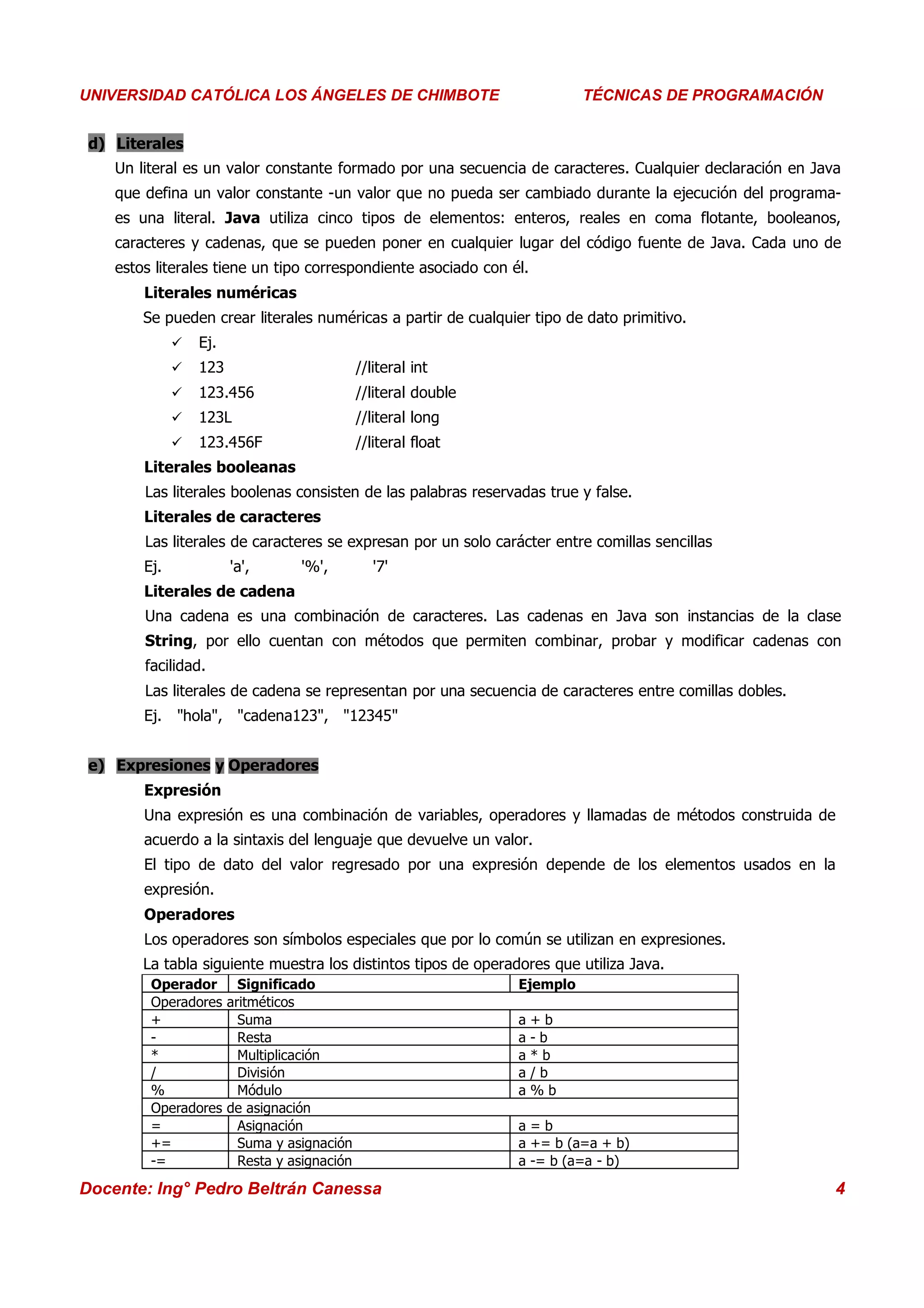 Universidad Los Ángeles de Chimbote
UNIVERSIDAD CATÓLICA LOS ÁNGELES DE CHIMBOTE                                 Curso: Técnicas de Programación
                                                                          TÉCNICAS DE PROGRAMACIÓN


 d) Literales
    Un literal es un valor constante formado por una secuencia de caracteres. Cualquier declaración en Java
    que defina un valor constante -un valor que no pueda ser cambiado durante la ejecución del programa-
    es una literal. Java utiliza cinco tipos de elementos: enteros, reales en coma flotante, booleanos,
    caracteres y cadenas, que se pueden poner en cualquier lugar del código fuente de Java. Cada uno de
    estos literales tiene un tipo correspondiente asociado con él.
        Literales numéricas
        Se pueden crear literales numéricas a partir de cualquier tipo de dato primitivo.
                 Ej.
                 123                      //literal int
                 123.456                  //literal double
                 123L                     //literal long
                 123.456F                 //literal float
        Literales booleanas
        Las literales boolenas consisten de las palabras reservadas true y false.
        Literales de caracteres
        Las literales de caracteres se expresan por un solo carácter entre comillas sencillas
        Ej.             'a',    '%',          '7'
        Literales de cadena
        Una cadena es una combinación de caracteres. Las cadenas en Java son instancias de la clase
        String, por ello cuentan con métodos que permiten combinar, probar y modificar cadenas con
        facilidad.
        Las literales de cadena se representan por una secuencia de caracteres entre comillas dobles.
        Ej. "hola", "cadena123", "12345"


 e) Expresiones y Operadores
        Expresión
        Una expresión es una combinación de variables, operadores y llamadas de métodos construida de
        acuerdo a la sintaxis del lenguaje que devuelve un valor.
        El tipo de dato del valor regresado por una expresión depende de los elementos usados en la
        expresión.
        Operadores
        Los operadores son símbolos especiales que por lo común se utilizan en expresiones.
        La tabla siguiente muestra los distintos tipos de operadores que utiliza Java.
         Operador Significado                                   Ejemplo
         Operadores aritméticos
         +            Suma                                      a    +b
         -            Resta                                     a    -b
         *            Multiplicación                            a    *b
         /            División                                  a    /b
         %            Módulo                                    a    %b
         Operadores de asignación
         =            Asignación                                a=b
         +=           Suma y asignación                         a += b (a=a + b)
         -=           Resta y asignación                        a -= b (a=a - b)

Docente: Ing° Pedro Beltrán Canessa                                                                        4
 