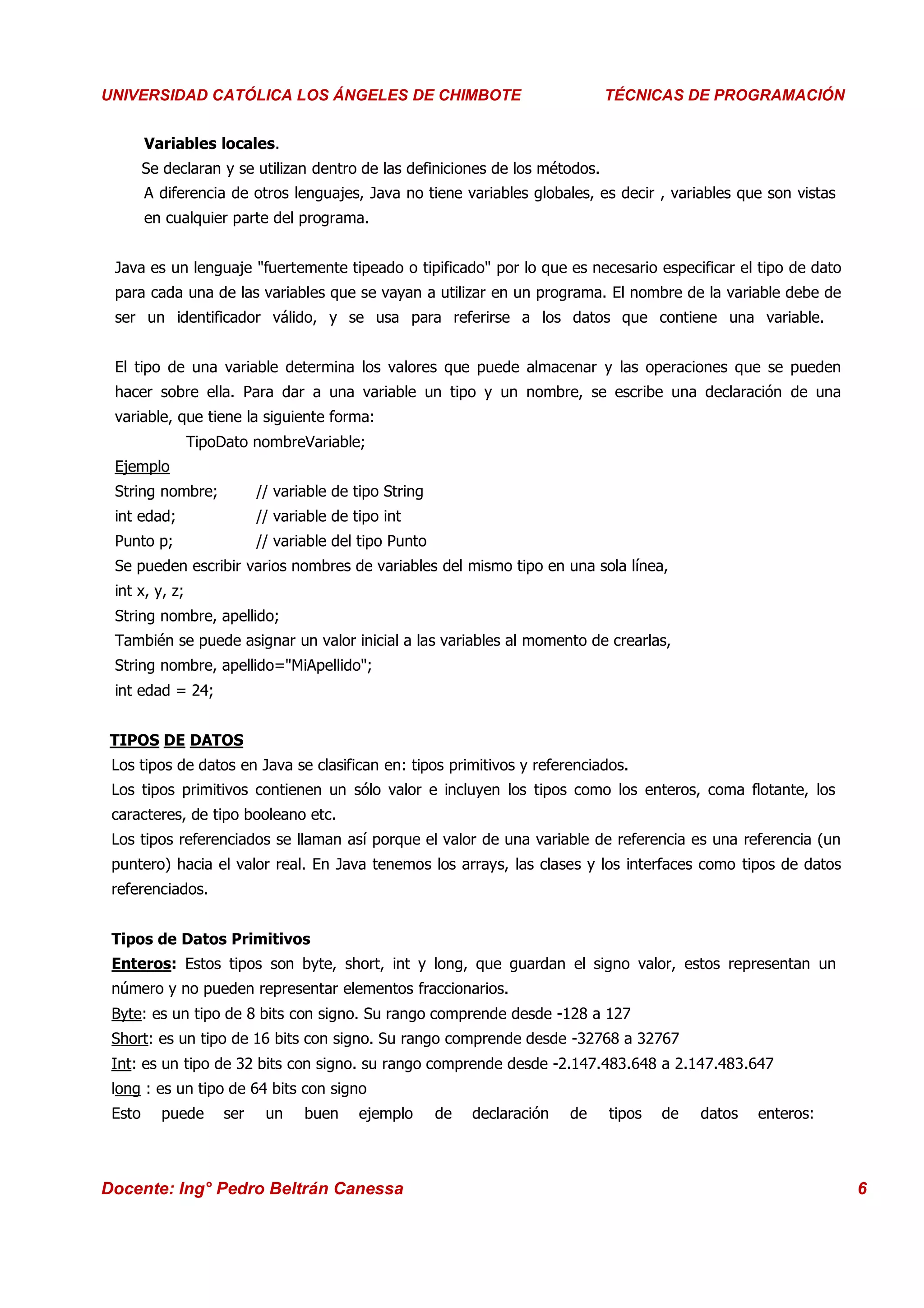 Universidad Los Ángeles de Chimbote
 UNIVERSIDAD CATÓLICA LOS ÁNGELES DE CHIMBOTE                                    Curso: Técnicas de Programación
                                                                                 TÉCNICAS DE PROGRAMACIÓN


         Variables locales.
         Se declaran y se utilizan dentro de las definiciones de los métodos.
         A diferencia de otros lenguajes, Java no tiene variables globales, es decir , variables que son vistas
         en cualquier parte del programa.


  Java es un lenguaje "fuertemente tipeado o tipificado" por lo que es necesario especificar el tipo de dato
  para cada una de las variables que se vayan a utilizar en un programa. El nombre de la variable debe de
  ser un identificador válido, y se usa para referirse a los datos que contiene una variable.


  El tipo de una variable determina los valores que puede almacenar y las operaciones que se pueden
  hacer sobre ella. Para dar a una variable un tipo y un nombre, se escribe una declaración de una
  variable, que tiene la siguiente forma:
                 TipoDato nombreVariable;
  Ejemplo
  String nombre;            // variable de tipo String
  int edad;                 // variable de tipo int
  Punto p;                  // variable del tipo Punto
  Se pueden escribir varios nombres de variables del mismo tipo en una sola línea,
  int x, y, z;
  String nombre, apellido;
  También se puede asignar un valor inicial a las variables al momento de crearlas,
  String nombre, apellido="MiApellido";
  int edad = 24;


  TIPOS DE DATOS
  Los tipos de datos en Java se clasifican en: tipos primitivos y referenciados.
  Los tipos primitivos contienen un sólo valor e incluyen los tipos como los enteros, coma flotante, los
  caracteres, de tipo booleano etc.
  Los tipos referenciados se llaman así porque el valor de una variable de referencia es una referencia (un
  puntero) hacia el valor real. En Java tenemos los arrays, las clases y los interfaces como tipos de datos
  referenciados.


  Tipos de Datos Primitivos
  Enteros: Estos tipos son byte, short, int y long, que guardan el signo valor, estos representan un
  número y no pueden representar elementos fraccionarios.
  Byte: es un tipo de 8 bits con signo. Su rango comprende desde -128 a 127
  Short: es un tipo de 16 bits con signo. Su rango comprende desde -32768 a 32767
  Int: es un tipo de 32 bits con signo. su rango comprende desde -2.147.483.648 a 2.147.483.647
  long : es un tipo de 64 bits con signo
  Esto     puede      ser    un    buen     ejemplo      de   declaración   de   tipos   de   datos   enteros:



 Docente: Ing° Pedro Beltrán Canessa                                                                               6
 
