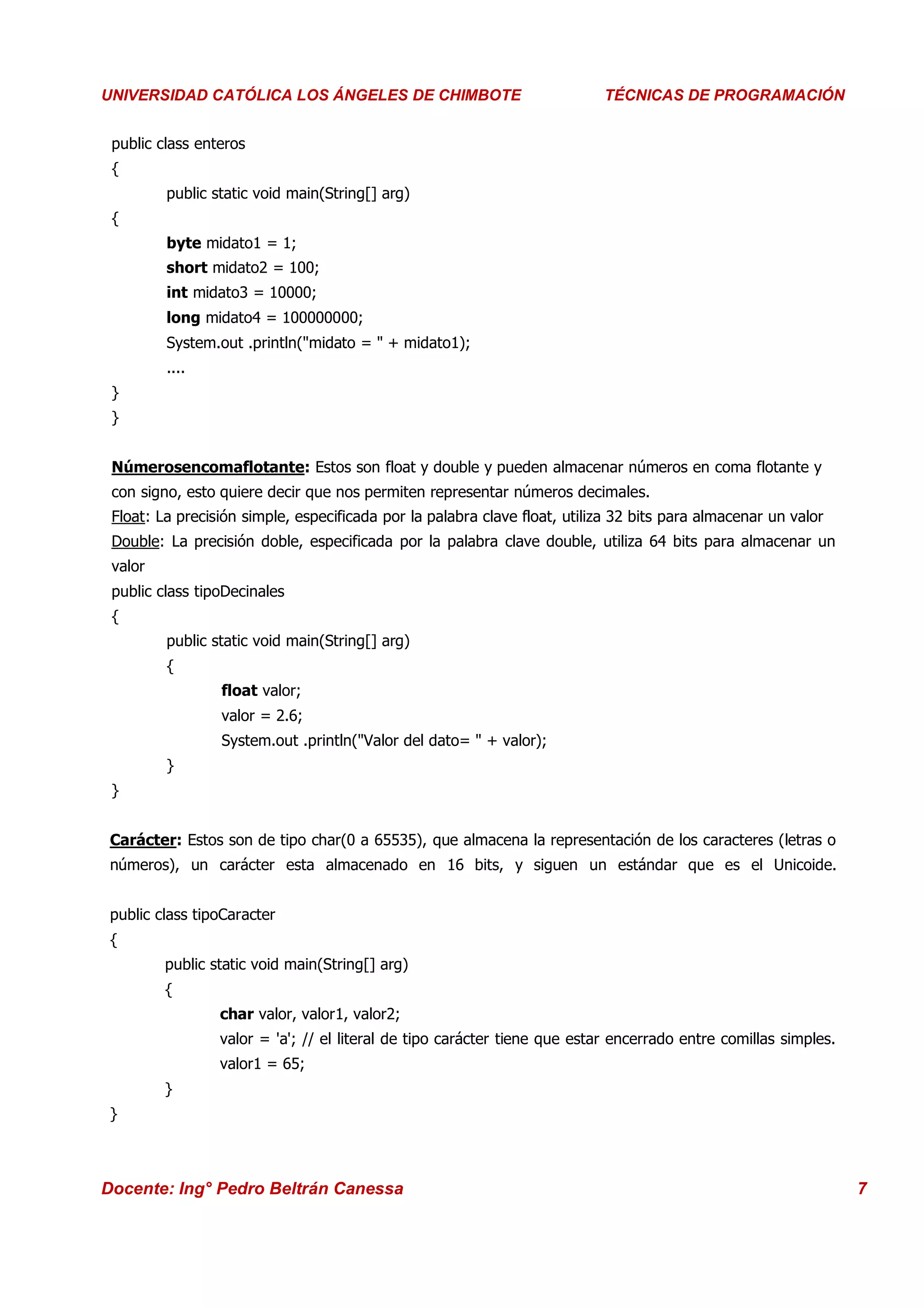 Universidad Los Ángeles de Chimbote
 UNIVERSIDAD CATÓLICA LOS ÁNGELES DE CHIMBOTE                               Curso: Técnicas de Programación
                                                                            TÉCNICAS DE PROGRAMACIÓN


  public class enteros
  {
          public static void main(String[] arg)
  {
          byte midato1 = 1;
          short midato2 = 100;
          int midato3 = 10000;
          long midato4 = 100000000;
          System.out .println("midato = " + midato1);
          ....
  }
  }


  Númerosencomaflotante: Estos son float y double y pueden almacenar números en coma flotante y
  con signo, esto quiere decir que nos permiten representar números decimales.
  Float: La precisión simple, especificada por la palabra clave float, utiliza 32 bits para almacenar un valor
  Double: La precisión doble, especificada por la palabra clave double, utiliza 64 bits para almacenar un
  valor
  public class tipoDecinales
  {
          public static void main(String[] arg)
          {
                  float valor;
                  valor = 2.6;
                  System.out .println("Valor del dato= " + valor);
          }
  }


  Carácter: Estos son de tipo char(0 a 65535), que almacena la representación de los caracteres (letras o
  números), un carácter esta almacenado en 16 bits, y siguen un estándar que es el Unicoide.


  public class tipoCaracter
  {
          public static void main(String[] arg)
          {
                  char valor, valor1, valor2;
                  valor = 'a'; // el literal de tipo carácter tiene que estar encerrado entre comillas simples.
                  valor1 = 65;
          }
  }



 Docente: Ing° Pedro Beltrán Canessa                                                                              7
 