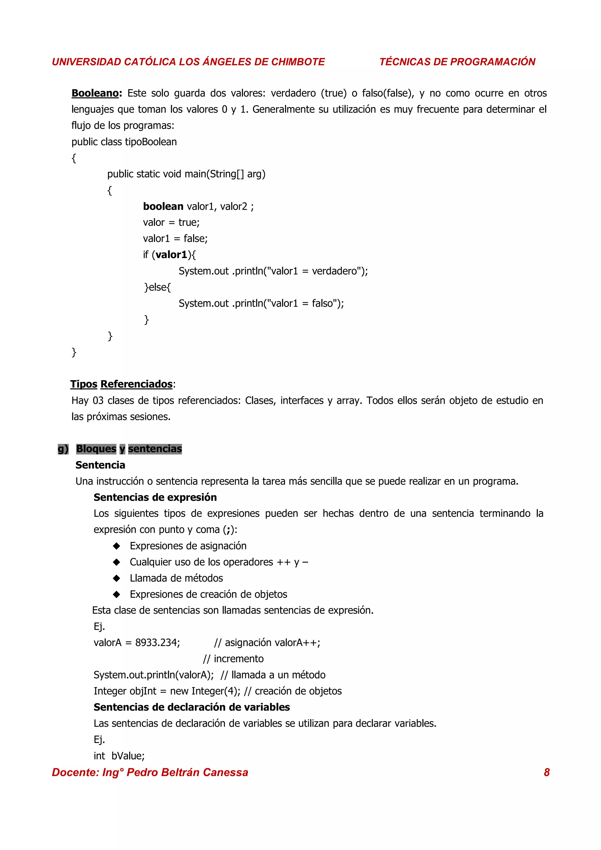 Universidad Los Ángeles de Chimbote
UNIVERSIDAD CATÓLICA LOS ÁNGELES DE CHIMBOTE                                   Curso: Técnicas de Programación
                                                                            TÉCNICAS DE PROGRAMACIÓN


   Booleano: Este solo guarda dos valores: verdadero (true) o falso(false), y no como ocurre en otros
   lenguajes que toman los valores 0 y 1. Generalmente su utilización es muy frecuente para determinar el
   flujo de los programas:
   public class tipoBoolean
   {
              public static void main(String[] arg)
              {
                      boolean valor1, valor2 ;
                      valor = true;
                      valor1 = false;
                      if (valor1){
                               System.out .println("valor1 = verdadero");
                      }else{
                               System.out .println("valor1 = falso");
                      }
              }
   }


   Tipos Referenciados:
   Hay 03 clases de tipos referenciados: Clases, interfaces y array. Todos ellos serán objeto de estudio en
   las próximas sesiones.


 g) Bloques y sentencias
    Sentencia
    Una instrucción o sentencia representa la tarea más sencilla que se puede realizar en un programa.
        Sentencias de expresión
        Los siguientes tipos de expresiones pueden ser hechas dentro de una sentencia terminando la
        expresión con punto y coma (;):
                Expresiones de asignación
                Cualquier uso de los operadores ++ y –
                Llamada de métodos
                Expresiones de creación de objetos
       Esta clase de sentencias son llamadas sentencias de expresión.
        Ej.
        valorA = 8933.234;              // asignación valorA++;
                                      // incremento
        System.out.println(valorA); // llamada a un método
        Integer objInt = new Integer(4); // creación de objetos
        Sentencias de declaración de variables
        Las sentencias de declaración de variables se utilizan para declarar variables.
        Ej.
        int bValue;
Docente: Ing° Pedro Beltrán Canessa                                                                           8
 