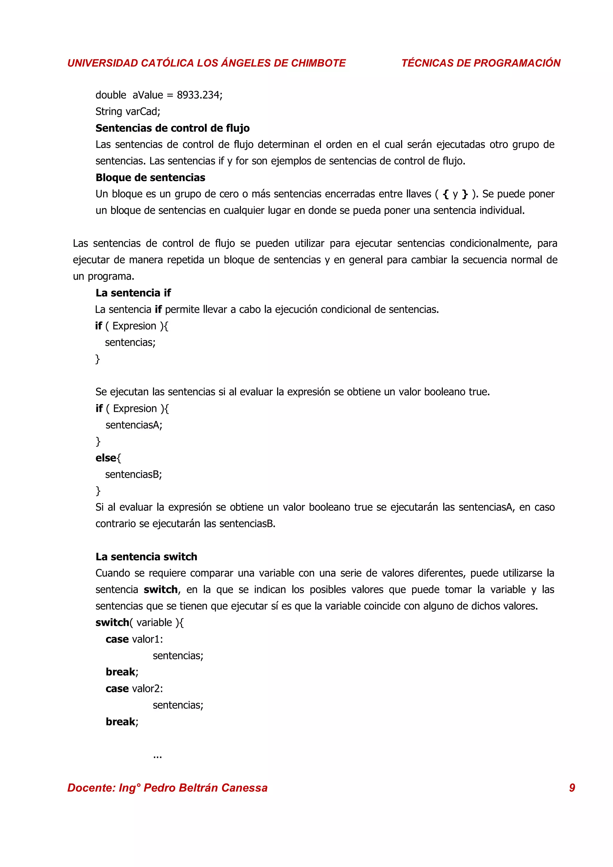 Universidad Los Ángeles de Chimbote
 UNIVERSIDAD CATÓLICA LOS ÁNGELES DE CHIMBOTE                             Curso: Técnicas de Programación
                                                                          TÉCNICAS DE PROGRAMACIÓN


      double aValue = 8933.234;
      String varCad;
      Sentencias de control de flujo
      Las sentencias de control de flujo determinan el orden en el cual serán ejecutadas otro grupo de
      sentencias. Las sentencias if y for son ejemplos de sentencias de control de flujo.
      Bloque de sentencias
      Un bloque es un grupo de cero o más sentencias encerradas entre llaves ( { y } ). Se puede poner
      un bloque de sentencias en cualquier lugar en donde se pueda poner una sentencia individual.


  Las sentencias de control de flujo se pueden utilizar para ejecutar sentencias condicionalmente, para
  ejecutar de manera repetida un bloque de sentencias y en general para cambiar la secuencia normal de
  un programa.
      La sentencia if
      La sentencia if permite llevar a cabo la ejecución condicional de sentencias.
      if ( Expresion ){
          sentencias;
      }


      Se ejecutan las sentencias si al evaluar la expresión se obtiene un valor booleano true.
      if ( Expresion ){
          sentenciasA;
      }
      else{
          sentenciasB;
      }
      Si al evaluar la expresión se obtiene un valor booleano true se ejecutarán las sentenciasA, en caso
      contrario se ejecutarán las sentenciasB.


      La sentencia switch
      Cuando se requiere comparar una variable con una serie de valores diferentes, puede utilizarse la
      sentencia switch, en la que se indican los posibles valores que puede tomar la variable y las
      sentencias que se tienen que ejecutar sí es que la variable coincide con alguno de dichos valores.
      switch( variable ){
          case valor1:
                    sentencias;
          break;
          case valor2:
                    sentencias;
          break;


                    ...


 Docente: Ing° Pedro Beltrán Canessa                                                                        9
 