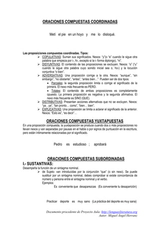 ORACIONES COMPUESTAS COORDINADAS
Metí el pie en un hoyo y me lo disloqué.

Las proposiciones compuestas coordinadas. Tipos:
COPULATIVAS: Suman sus significados. Nexos: “y”(o “e” cuando le sigue otra
palabra que empieza por i-, hi-, excepto si la i- forma diptongo), “ni”.
DISYUNTIVAS: El contenido de las proposiciones se excluyen. Nexos: “o” (“u”
cuando le sigue otra palabra cuyo sonido inicial sea o, ho-) y la locución
conjuntiva “o bien”.
ADVERSATIVAS: Una proposición corrige a la otra. Nexos: “aunque”, “sin
embargo”, “no obstante”, “antes”, “antes bien…” Pueden ser de dos tipos:
• Parciales: la segunda proposición limita o corrige el significado de la
primera. El nexo más frecuente es PERO.
• Totales: El contenido de ambas proposiciones es completamente
opuesto. La primera proposición es negativa y la segunda afirmativa. El
nexo más frecuente es SINO (QUE).
DISTRIBUTIVAS: Presentan acciones alternativas que no se excluyen. Nexos:
“ya…ya”, “tan pronto… como”, “bien… bien”.
EXPLICATIVAS: Una proposición se limita a aclarar el significado de la anterior.
Nexos: “Esto es”, “es decir”…

ORACIONES COMPUESTAS YUXTAPUESTAS
En una proposición compuesta, la yuxtaposición se produce cuando dos o más proposiciones no
llevan nexos y van separadas por pausas en el habla o por signos de puntuación en la escritura,
pero están íntimamente relacionadas por el significado.

Pedro

es estudioso ;

aprobará

ORACIONES COMPUESTAS SUBORDINADAS
I.- SUSTANTIVAS:
Desempeña la función de un sintagma nominal.
de Sujeto: van introducidas por la conjunción “que” (o sin nexo). Se puede
sustituir por un sintagma nominal, debes comprobar si existe concordancia de
número y persona entre el sintagma nominal y el verbo.
Ejemplos:
Es conveniente que desaparezcas (Es conveniente tu desaparición)

Practicar deporte es muy sano (La práctica del deporte es muy sana)
Documento procedente de Proyecto Aula: http://lenguayliteratura.org
Autor: Miguel Ángel Herranz

 