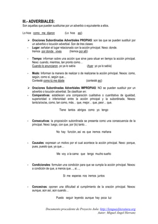 III.- ADVERBIALES:
Son aquellas que pueden sustituirse por un adverbio o equivalente a ellos.
Lo hice como me dijeron

-

(Lo hice así)

Oraciones Subordinadas Adverbiales PROPIAS: son las que se pueden sustituir por
un adverbio o locución adverbial. Son de tres clases:
Lugar: señalan el lugar relacionado con la acción principal. Nexo: donde.
(Iremos por allí)
Iremos por donde vives

-

Tiempo: informan sobre una acción que sirve para situar en tiempo la acción principal.
Nexo: cuando, mientras, tan pronto como…
Cuando lo anunciaron, yo ya lo sabía
(Ayer yo ya lo sabía)

-

Modo: Informan la manera de realizar o de realizarse la acción principal. Nexos: como,
según, como sí, según que…
(contesté así)
Contesté como tú me dijiste

-

Oraciones Subordinadas Adverbiales IMPROPIAS: NO se pueden sustituir por un
adverbio o locución adverbial. Se clasifican en:
Comparativas: establecen una comparación cualitativa o cuantitativa de igualdad,
superioridad o inferioridad entre la acción principal y la subordinada. Nexos:
tanto/a/os/as, como, tan como, más… que, mejor… que, peor… que.
Tiene tantos abrigos como yo tengo

-

Consecutivas: la proposición subordinada se presenta como una consecuencia de la
principal. Nexo: luego, con que, por (lo) tanto…
No hay función, así es que iremos mañana

-

Causales: expresan un motivo por el cual acontece la acción principal. Nexo: porque,
pues, puesto que, ya que…
Me voy a la cama que tengo mucho sueño

-

Condicionales: formulan una condición para que se cumpla la acción principal. Nexos:
a condición de que, a menos que…, si…,
Si me esperas nos iremos juntos

-

Concesivas: oponen una dificultad al cumplimiento de la oración principal. Nexos:
aunque, aún así, aún cuando…
Puedo seguir leyendo aunque hay poca luz

Documento procedente de Proyecto Aula: http://lenguayliteratura.org
Autor: Miguel Ángel Herranz

 