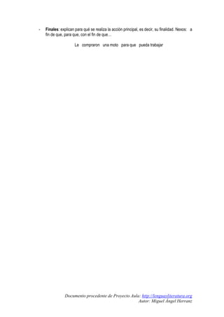 -

Finales: explican para qué se realiza la acción principal, es decir, su finalidad. Nexos: a
fin de que, para que, con el fin de que…
Le compraron una moto para que pueda trabajar

Documento procedente de Proyecto Aula: http://lenguayliteratura.org
Autor: Miguel Ángel Herranz

 