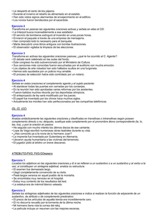 • Le despertó el canto de los pájaros.
• Durante el invierno el rebaño es alimentado en el establo.
• Han sido vistos signos alarmantes de envejecimiento en el edificio.
• Los novios fueron bendecidos por el sacerdote.
Ejercicio 2
Transforma en pasivas las siguientes oraciones activas y señala en ellas el CD:
• La Interpol busca incansablemente a ese estafador.
• El servicio de bomberos extinguió el incendio en unas pocas horas.
• Enviaron el paquete a través de una empresa de mensajería.
• Han comprado todo lo necesario para el banquete.
• Marta descubrió unos libros antiguos con bonitas ilustraciones.
• El observador vigilaba la limpieza de las elecciones.
Ejercicio 3
Transforma en activas las siguientes oraciones pasivas; ¿qué le ha ocurrido al C. Agente?:
• El debate será celebrado en las aulas del fondo.
• Este congreso ha sido subvencionado por el Ministerio de Cultura.
• Sus canciones más conocidas fueron escuchadas por el auditorio con mucha emoción.
• Los objetos de arte robados han sido hallados ocultos en una furgoneta.
• Hemos sido ayudados por un policía muy amable.
• El proceso de selección había sido controlado por un notario.
Ejercicio 4
Señala en estas oraciones el complemento agente y el sujeto paciente:
• Al atardecer todas las puertas son cerradas por los conserjes.
• En la reunión han sido aprobadas varias reformas por los asistentes.
• Fueron batidos muchos récords por los deportistas olímpicos.
• El anteproyecto de ley será modificado por los jueces.
• El papel fue inventado por los chinos hace muchos siglos.
• Actualmente los móviles han sido perfeccionados por las compañías telefónicas.
CD, CI (CC)
Ejercicio 4
Analiza sintácticamente las siguientes oraciones y clasifícalas en transitivas o intransitivas según posean
complemento directo o no; después, sustituye este complemento por el pronombre átono correspondiente (la, lo,
las, los), y pon la oración en pasiva:
• He seguido con mucho interés los últimos discos de ese cantante.
• Lope de Vega escribió numerosas obras teatrales durante su vida.
• ¿Has conocido ya a la novia de tu hermano Juan?
• La imprenta fue inventada por Gutemberg en Alemania.
• Llevaron ayuda humanitaria a las víctimas del terremoto.
• El jugador pidió al árbitro un breve descanso.

ATRIBUTO/PVO; PVO/CCmanera
Ejercicio 1
Localiza los adjetivos en las siguientes oraciones y di si se refieren a un sustantivo o a un sustantivo y al verbo a la
vez; si constituyen un sintagma adjetival, analiza su estructura:
• El examen fue demasiado largo.
• Llegó completamente convencido de su éxito.
• Pasé largos veranos en aquel pueblo de la montaña.
• Se encontraba muy nervioso en el hospital.
• Estoy muy contento de los resultados del test.
• La estatua era de mármol blanco veteado.
Ejercicio 2
Señala los sintagmas adjetivales de las siguientes oraciones e indica si realizan la función de adyacente de un
sustantivo, de atributo o de complemento predicativo:
• El precio de los artículos de aquella tienda era increíblemente caro.
• El río discurría revuelto por la tormenta de la última noche.
• Mi hermano tiene rota la correa del reloj.
• La película incluye un resumen con las mejores escenas.

 