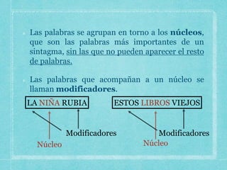 Las palabras se agrupan en torno a los núcleos,
que son las palabras más importantes de un
sintagma, sin las que no pueden aparecer el resto
de palabras.
Las palabras que acompañan a un núcleo se
llaman modificadores.
LA NIÑA RUBIA ESTOS LIBROS VIEJOS
Modificadores Modificadores
 