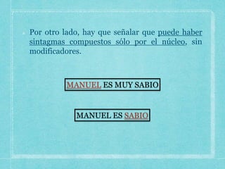 Por otro lado, hay que señalar que puede haber
sintagmas compuestos sólo por el núcleo, sin
modificadores.
MANUEL ES MUY SABIO
MANUEL ES SABIO
 