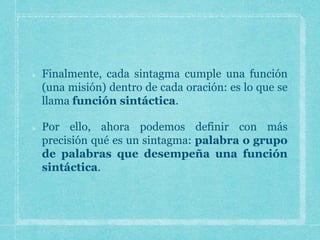 Finalmente, cada sintagma cumple una función
(una misión) dentro de cada oración: es lo que se
llama función sintáctica.
Por ello, ahora podemos definir con más
precisión qué es un sintagma: palabra o grupo
de palabras que desempeña una función
sintáctica.
 