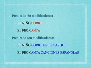 Predicado sin modificadores:
EL NIÑO CORRE
EL FEO CANTA
Predicado con modificadores:
EL NIÑO CORRE EN EL PARQUE
EL FEO CANTA CANCIONES ESPAÑOLAS
 